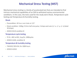 18	
   |	
  	
  	
  	
  	
  ©2014	
  Micron	
  Technology,	
  Inc.	
  	
  	
  	
  	
  |	
  	
  	
  	
  Micron	
  Conﬁden:al	
  	
  
Mechanical	
  Stress	
  Tes:ng	
  (MST)	
  
Mechanical	
  stress	
  tes:ng	
  is	
  a	
  family	
  of	
  accelerated	
  test	
  that	
  are	
  intended	
  to	
  ﬁnd	
  
intrinsic	
  mechanical	
  capabili:es	
  of	
  an	
  SSD	
  to	
  withstand	
  various	
  environmental	
  
condi:ons.	
  In	
  this	
  case,	
  the	
  tests	
  used	
  for	
  the	
  study	
  were	
  Shock,	
  Temperature	
  cycle	
  
tes:ng	
  and	
  Temperature	
  &	
  Humidity	
  tes:ng.	
  
•  Shock	
  
"  Precondi:on:	
  48	
  hour	
  oven	
  bake	
  at	
  125°	
  
"  Shock	
  condi:on:	
  1500g	
  /	
  0.5ms	
  half-­‐sine	
  pulse,	
  5	
  drops	
  each	
  axis	
  (+/-­‐	
  x,	
  +/-­‐	
  y,	
  +/-­‐	
  z)	
  (total	
  
30	
  drops)	
  
"  JESD22-­‐B110	
  condi:on	
  B	
  
•  Temperature	
  cycle	
  tes:ng	
  
"  TC-­‐N:	
  -­‐40C	
  to	
  85C,	
  2cyc/hr,	
  1000cycles	
  
"  JESD22-­‐A104,	
  condi:on	
  N	
  	
  
•  Temperature	
  &	
  humidity	
  tes:ng	
  
"  THB	
  85C/	
  85%	
  RH,	
  for	
  1008	
  hours	
  
"  JESD22-­‐A101C	
  
April	
  7,	
  2016	
  
 