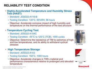 © 2015 by Honeywell International Inc. All rights reserved.
Additional Disclaimers As Needed (Consult Legal)
RELIABILITY TEST CONDITION
•  Highly-Accelerated Temperature and Humidity Stress
Test (HAST)
- Standard: JESD22-A110-B
- Testing Condition: 130°C, 85%RH, 96 hours
- Objective: Accelerate corrosive impact of high humidity and
temperature on the thermal performance of the test structure
•  Temperature Cycling Test
- Standard: JESD22-A104C
- Testing Condition: -55°C to 125°C (TCB), 1000 cycles
- Objective: Determine the resistance of TIM to extremes of high
and low temperatures, and its ability to withstand cyclical
stresses
•  High Temperature Storage
- Standard: JESD22-A103
- Testing Condition: 150°C, 1000 hours
- Objective: Accelerate changes in TIM’s material and
performance characteristics relative to prolonged and elevated
temperature
HAST chamber
TC chamber
Oven
 