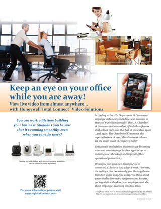 Keep an eye on your oﬃce
while you are away!
View live video from almost anywhere...
with Honeywell Total Connect™ Video Solutions.
                                                              According to the U.S. Department of Commerce,
                                                              employee dishonesty costs American business in
    You can work a lifetime building
                                                              excess of $50 billion annually. The U.S. Chamber
  your business. Shouldn’t you be sure                        of Commerce estimates that 75% of all employees
    that it’s running smoothly, even                          steal at least once, and that half of these steal again
        when you can’t be there?                              ...and again. The Chamber of Commerce also
                                                              reports that one of every three business failures
                                                              are the direct result of employee theft!*

                                                              To maintain proﬁtability, businesses are becoming
                                                              more and more strategic in their approaches to
                                                              reducing asset shrinkage and improving their
                                                              operational productivity.
     Several portable indoor and outdoor cameras available—
                 can be placed virtually anywhere!            When you own your own business, you’re
                                                              connected 24 hours a day, 7 days a week. However,
                                                              the reality is that occasionally, you like to go home.
                                                              But when you’re away, you worry. You think about
                                                              your valuable inventory, equipment and ﬁxtures,
                                                              packages left at the door, your employees and also
                                                              about employees accessing sensitive areas.
      For more information, please visit                      * “Employee Theft: How to Prevent Instead of Apprehend,” By Bob Mather,
          www.mytotalconnect.com                                http://www.businessknowhow.com/manage/employeetheft.htm

                                                                                                                  (Continued on back)
 