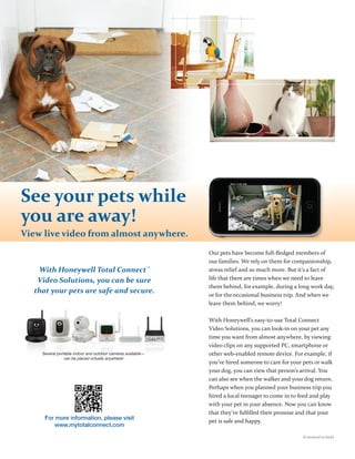 See your pets while
you are away!
View live video from almost anywhere.
                                                             Our pets have become full-ﬂedged members of
                                                             our families. We rely on them for companionship,
   With Honeywell Total Connect™                             stress relief and so much more. But it’s a fact of
   Video Solutions, you can be sure                          life that there are times when we need to leave
                                                             them behind, for example, during a long work day,
  that your pets are safe and secure.
                                                             or for the occasional business trip. And when we
                                                             leave them behind, we worry!

                                                             With Honeywell’s easy-to-use Total Connect
                                                             Video Solutions, you can look-in on your pet any
                                                             time you want from almost anywhere, by viewing
                                                             video clips on any supported PC, smartphone or
    Several portable indoor and outdoor cameras available—   other web-enabled remote device. For example, if
                can be placed virtually anywhere!
                                                             you’ve hired someone to care for your pets or walk
                                                             your dog, you can view that person’s arrival. You
                                                             can also see when the walker and your dog return.
                                                             Perhaps when you planned your business trip you
                                                             hired a local teenager to come in to feed and play
                                                             with your pet in your absence. Now you can know
                                                             that they’ve fulﬁlled their promise and that your
     For more information, please visit
                                                             pet is safe and happy.
         www.mytotalconnect.com
                                                                                                   (Continued on back)
 