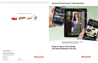 Honeywell Total Connect™ Video




                                       Award Winning Innovative Technology




                                                                                          SECURE NOTIFICATION AND REMOTE LOOK-IN
                                                                                          VIDEO SERVICES FOR YOUR HOME


                                                                              Keep an Eye on Your Family
                                                                              and Home Wherever You Are
For more information:
www.honeywell.com/security

Automation and Control Solutions
Honeywell Security Products Americas
2 Corporate Center Dr. Suite 100
P.O. Box 9040
Melville, NY 11747
1.800.467.5875                          L/VDSVRESB/D
                                        May 2012
www.honeywell.com                       © 2012 Honeywell International Inc.
 