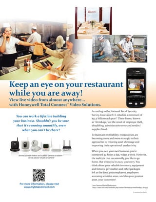 Keep an eye on your restaurant
while you are away!
View live video from almost anywhere...
with Honeywell Total Connect™ Video Solutions.
                                                              According to the National Retail Security
                                                              Survey, losses cost U.S. retailers a minimum of
    You can work a lifetime building
                                                              $33.5 billion each year!* These losses, known
  your business. Shouldn’t you be sure                        as “shrinkage,” are the result of employee theft,
    that it’s running smoothly, even                          shoplifting, administrative error and vendor/
        when you can’t be there?                              supplier fraud.

                                                              To maintain proﬁtability, restaurateurs are
                                                              becoming more and more strategic in their
                                                              approaches to reducing asset shrinkage and
                                                              improving their operational productivity.

                                                              When you own your own business, you’re
     Several portable indoor and outdoor cameras available—   connected 24 hours a day, 7 days a week. However,
                 can be placed virtually anywhere!            the reality is that occasionally, you like to go
                                                              home. But when you’re away, you worry. You
                                                              think about your valuable inventory, equipment
                                                              and ﬁxtures, perishables and other packages
                                                              left at the door, your employees, employees
                                                              accessing sensitive areas, and also your greatest
                                                              asset, your customers!
      For more information, please visit                      *2010 National Retail Federation
          www.mytotalconnect.com                               http://www.nrf.com/modules.php?name=News&op=viewlive&sp_id=945

                                                                                                            (Continued on back)
 