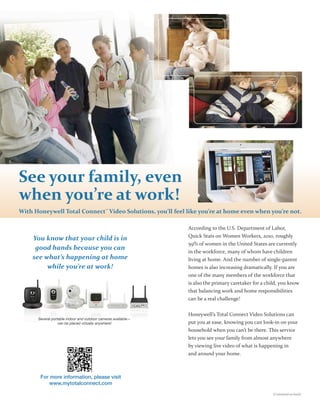 See your family, even
when you’re at work!
With Honeywell Total Connect™ Video Solutions, you’ll feel like you’re at home even when you’re not.

                                                               According to the U.S. Department of Labor,
                                                               Quick Stats on Women Workers, 2010, roughly
    You know that your child is in
                                                               59% of women in the United States are currently
     good hands because you can
                                                               in the workforce, many of whom have children
    see what’s happening at home                               living at home. And the number of single parent
         while you’re at work!                                 homes is also increasing dramatically. If you are
                                                               one of the many members of the workforce that
                                                               is also the primary caretaker for a child, you know
                                                               that balancing work and home responsibilities
                                                               can be a real challenge!


                                                               Honeywell’s Total Connect Video Solutions can
      Several portable indoor and outdoor cameras available—
                  can be placed virtually anywhere!            put you at ease, knowing you can look in on your
                                                               household when you can’t be there. This service
                                                               lets you see your family from almost anywhere
                                                               by viewing live video of what is happening in
                                                               and around your home.



       For more information, please visit
           www.mytotalconnect.com
                                                                                                     (Continued on back)
 