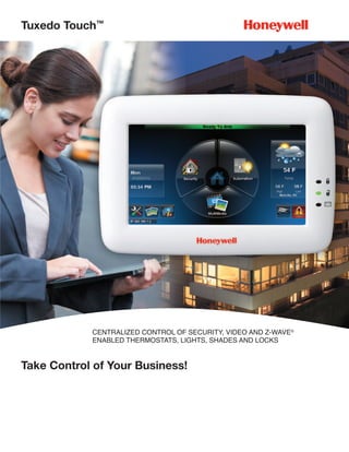 Tuxedo Touch™




            CENTRALIZED CONTROL OF SECURITY, VIDEO AND Z-WAVE®
            ENABLED THERMOSTATS, LIGHTS, SHADES AND LOCKS


Take Control of Your Business!
 