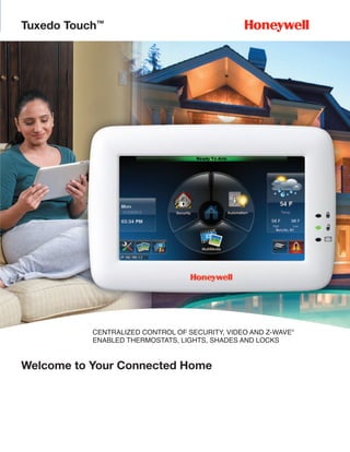 Tuxedo Touch™




           CENTRALIZED CONTROL OF SECURITY, VIDEO AND Z-WAVE®
           ENABLED THERMOSTATS, LIGHTS, SHADES AND LOCKS


Welcome to Your Connected Home
 