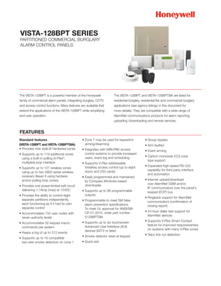 VISTA-128BPT SERIES
PARTITIONED COMMERCIAL BURGLARY
ALARM CONTROL PANELS




The VISTA-128BPT is a powerful member of the Honeywell              The VISTA-128BPT and VISTA-128BPTSIA are listed for
family of commercial alarm panels, integrating burglary, CCTV       residential burglary, residential fire and commercial burglary
and access control functions. Many features are available that      applications (see agency listings in this document for
extend the applications of the VISTA-128BPT while simplifying       more details). They are compatible with a wide range of
end-user operation.                                                 AlarmNet communications products for alarm reporting,
                                                                    uploading /downloading and remote services.


FEATURES
Standard features                             • Zone 7 may be used for keyswitch            • Group bypass
(VISTA-128BPT and VISTA-128BPTSIA):             arming/disarming                            • Arm faulted
• Provides nine style-B hardwired zones       • Integrates with WIN-PAK access              • Event arming
• Supports up to 119 additional zones           control systems to provide increased
                                                users, event log and scheduling             • Carbon monoxide (CO) zone
  using a built-in polling (V-Plex®,
                                                                                              type support
  multiplex) loop interface                   • Supports V-Plex addressable
                                                VistaKey access control (up to eight        • Expanded high-speed RS-232
• Supports up to 127 wireless zones
                                                doors and 250 cards)                          capability for third party interface
  using up to two 5800 series wireless
                                                                                              and automation
  receivers (fewer if using hardwire          • Easily programmed and maintained
  and/or polling loop zones)                    by Compass Windows-based                    • Internet upload/download
                                                downloader                                    over AlarmNet GSM and/or
• Provides one power-limited bell circuit
                                                                                              IP communicators over the panel's
  delivering 1.7Amp (max) at 12VDC            • Supports up to 96 programmable                keypad (ECP) bus
• Provides the ability to control eight         outputs
                                                                                            • Ringback support for AlarmNet
  separate partitions independently,          • Programmable to meet SIA false                communicators (confirmation of
  each functioning as if it had its own         alarm prevention specifications.              closing report)
  separate control                              To meet UL approval for ANSI/SIA
                                                CP-01-2010, order part number               • 24-hour dialer test support for
• Accommodates 150 user codes with
                                                V128BPTSIA                                    AlarmNet devices
  seven authority levels
                                              • Supports up to six touchscreen              • Supports V-Plex Smart Contact
• Accommodates 32 keypad macro
                                                Advanced User Interface (AUI)                 feature for improved responsiveness
  commands per system
                                                devices (6272 or later)                       on systems with many V-Plex zones
• Keeps a log of up to 512 events
                                              • Smoke detector reset at keypad              • Telco line cut detection
• Supports up to 16 compatible
  two-wire smoke detectors on zone 1          • Quick exit
 