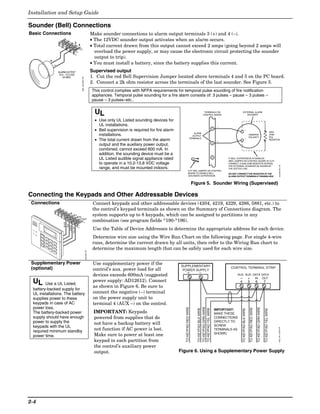 Installation and Setup Guide

Sounder (Bell) Connections
Basic Connections                                                                   Make sounder connections to alarm output terminals 3 (+) and 4 (–).
                                                                                    • The 12VDC sounder output activates when an alarm occurs.
                                          3
                                               4                                    • Total current drawn from this output cannot exceed 2 amps (going beyond 2 amps will
                                                                                      overload the power supply, or may cause the electronic circuit protecting the sounder
                                                                                      output to trip).
                                                                                    • You must install a battery, since the battery supplies this current.
               ALARM OUTPUT                                                         Supervised output
                10.5 - 13.5 VDC
                   2A MAX.                                                          1. Cut the red Bell Supervision Jumper located above terminals 4 and 5 on the PC board.
                                                   spkr_conn-001-V0                 2. Connect a 2k ohm resistor across the terminals of the last sounder. See Figure 5.
                                                                                    This control complies with NFPA requirements for temporal pulse sounding of fire notification
                                                                                    appliances. Temporal pulse sounding for a fire alarm consists of: 3 pulses – pause – 3 pulses –
                                                                                    pause – 3 pulses–etc..


                                                                                      UL                                                                                TERMINALS ON
                                                                                                                                                                       CONTROL BOARD
                                                                                                                                                                                                               EXTERNAL ALARM
                                                                                                                                                                                                                  SOUNDER

                                                                                      • Use only UL Listed sounding devices for
                                                                                        UL installations.                                                                                 _
                                                                                      • Bell supervision is required for fire alarm                                                  4                                _
                                                                                                                                                                                                                                                                                                     2000
                                                                                                                                                            ALARM
                                                                                        installations.                                                     OUTPUT
                                                                                                                                                                                                                                  OBSERVE
                                                                                                                                                                                                                                  POLARITY
                                                                                                                                                                                                                                                                                                     OHM
                                                                                                                                                                                                                                                                                                     EOL
                                                                                      • The total current drawn from the alarm                           TERMINALS
                                                                                                                                                                                          +
                                                                                                                                                                                                                        +                                                                            RESISTOR
                                                                                                                                                                                     3
                                                                                        output and the auxiliary power output,
                                                                                        combined, cannot exceed 600 mA. In
                                                                                        addition, the sounding device must be a
                                                                                                                                                                                     2
                                                                                        UL Listed audible signal appliance rated                                                                IF BELL SUPERVISION IS ENABLED
                                                                                                                                                                                                (RED JUMPER ON CONTROL BOARD IS CUT)
                                                                                        to operate in a 10.2-13.8 VDC voltage                                                                   CONNECT A 2000 OHM RESISTOR ACROSS




                                                                                                                                                                                                                                                                                                               sounder-001-V0
                                                                                                                                                                                                THE EXTERNAL SOUNDER AS SHOWN BY
                                                                                        range, and must be mounted indoors.                                                                     THE DOTTED LINE.
                                                                                                                                                   CUT RED JUMPER ON CONTROL
                                                                                                                                                   BOARD TO ENABLE BELL                         DO NOT CONNECT THE RESISTOR AT THE
                                                                                                                                                   (SOUNDER) SUPERVISION.                       ALARM OUTPUT TERMINALS THEMSELVES!


                                                                                                                                                              Figure 5. Sounder Wiring (Supervised)

Connecting the Keypads and Other Addressable Devices
 Connections                                                                         Connect keypads and other addressable devices (4204, 4219, 4229, 4286, 5881, etc.) to
                                                                                     the control’s keypad terminals as shown on the Summary of Connections diagram. The
                                4_
                                       5+
                                              6 IN
                                                                                     system supports up to 8 keypads, which can be assigned to partitions in any
                                                  7 OUT
                                                                                     combination (see program fields *190-*196).
                    BLACK
                               RED
                            GREEN
                                     YELLOW




 AR
      MED
                                                                                     Use the Table of Device Addresses to determine the appropriate address for each device.
 RE
      AD
        Y




                                                                                     Determine wire size using the Wire Run Chart on the following page. For single 4-wire
                                                                                     runs, determine the current drawn by all units, then refer to the Wiring Run chart to
                                                                                     determine the maximum length that can be safely used for each wire size.
                                                                      conn-001-V0




 Supplementary Power                                                                 Use supplementary power if the                   SUPPLEMENTARY
 (optional)                                                                          control’s aux. power load for all                 POWER SUPPLY
                                                                                                                                                                                                 CONTROL TERMINAL STRIP
                                                                                                                                               +                  –
                                                                                     devices exceeds 600mA (suggested                                                                                  AUX. AUX. DATA DATA
                                                                                                                                                                                                         – + IN OUT
 UL     Use a UL Listed,
                                                                                     power supply: AD12612). Connect                                                                                     4                        5                        6                    7
                                                                                     as shown in Figure 6. Be sure to
 battery-backed supply for
 UL installations. The battery                                                       connect the negative (–) terminal
 supplies power to these                                                             on the power supply unit to
 keypads in case of AC                                                               terminal 4 (AUX –) on the control.
 power loss.
                                                                                                                                                                TO KEYPAD GRN WIRE
                                                                                                                                         TO KEYPAD RED WIRE




                                                                                                                                                                                                                                                           TO KEYPAD GRN WIRE
                                                                                                                                                                                                                                      TO KEYPAD RED WIRE
                                                                                                                                                                TO KEYPAD BLK WIRE

                                                                                                                                                                TO KEYPAD YEL WIRE




                                                                                                                                                                                                             TO KEYPAD BLK WIRE




                                                                                                                                                                                                                                                                                TO KEYPAD YEL WIRE




                                                                                                                                                                                         IMPORTANT:
 The battery-backed power                                                            IMPORTANT: Keypads                                                                                  MAKE THESE
 supply should have enough                                                           powered from supplies that do                                                                       CONNECTIONS
 power to supply the                                                                 not have a backup battery will                                                                      DIRECTLY TO
 keypads with the UL                                                                                                                                                                     SCREW
                                                                                                                                                                                                                                                                                                            supp_pwr_supply-V0




 required minimum standby                                                            not function if AC power is lost.                                                                   TERMINALS AS
                                                                                     Make sure to power at least one                                                                     SHOWN.
 power time.
                                                                                     keypad in each partition from
                                                                                     the control’s auxiliary power
                                                                                     output.                                          Figure 6. Using a Supplementary Power Supply




2-4
 