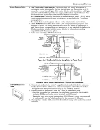 Programming Overview
Smoke Detector Notes      • Fire Verification (zone type 16): The control panel will “verify” a fire alarm by
                            resetting the smoke detectors after the first alarm trigger, and then waiting up to 90
                            seconds for a second alarm trigger. If the smoke detector or thermostat does not trigger
                            again, the control will disregard the first trigger, and no alarm signal will occur. This
                            feature eliminates false alarms due to electrical or physical transients.
                            SIA Installations: If using fire verification on zones other than zone 1, UL Fire Alarm
                            Listed relay accessories must be used to reset power as described in the Power Reset
                            paragraph above.
                          • The zone 1 alarm current supports only one smoke detector in the alarmed state.
                          • Clean Me Option: If enabled (field *174 = 1; *56 zone programming, response time
                            prompt = 3), certain ESL smoke detectors send “clean me” reports as appropriate. If
                            used, the maximum number of detectors is reduced to 10 (not standard 16). Refer to the
                            ESL documentation included with the smoke detector for information regarding
                            compatibility with the clean-me option.
                          • Do not use 4-wire smoke detectors on zone 1.
                                                    +    5
                                                                        RELAY
                                                          PROGRAM                               BLK       _               +    RED
                                         AUX PWR               RELAY
                                          OUTPUT            AS ZONE                                                                  EOL
                                       TERMINALS             TYPE 54                                                                 POWER
                                                         (FIRE ZONE
                                                              RESET)                                              N.O.               SUPERVISION
                                                     _   4                                                                           RELAY MODULE
                                                                         N.C.                                                        A77-716B.
                                                  CONTACT OPENS                                                                      USE N.O.
                                               MOMENTARILY UPON                                                                      CONTACT,
                                                                                  +       _                   VIOLET                 WHICH CLOSES
                                                FIRE ALARM RESET
                                                                                                                                     WHEN POWER
                                                                           4-WIRE SMOKE
                                                                          OR COMBUSTION                                              IS APPLIED.
                                                                             DETECTOR
                                                                                               2000
                                                                                              OHMS
                                                                                              EOLR




                                                                                                                                                    4_wiresmk-007-V0
                                        TO ZONE TERM. (+)
                                                                        HEAT
                                                                    DETECTOR
                                        TO ZONE TERM. (_)

                                       Figure 9a. 4-Wire Smoke Detector Using Relay for Power Reset

                                                     AUX PWR (+) 5
                                                                                                              _
                                                 TO OUTPUT 17 (_)
                                                                                                  BLK                      +   RED
                                         PROGRAM OUTPUT 17                                                                           EOL
                                               FOR "OUT NORM                                                                         POWER
                                       LOW" = YES IN 79 MENU                          +                            N.O.              SUPERVISION
                                          MODE AND AS ZONE                                    _                                      RELAY MODULE
                                                    TYPE 54 IN                   4-WIRE SMOKE                     VIOLET             A77-716B.
                                                80 MENU MODE                    OR COMBUSTION                                        USE N.O.
                                                                                   DETECTOR
                                                                                                   2000                              CONTACT,
                                                                                                  OHMS                               WHICH CLOSES
                                                                                                  EOLR                               WHEN POWER
                                                                                                                                     IS APPLIED.




                                                                                                                                                              4_wiresmk-008-V0
                                                TO ZONE TERM. (+)
                                                                           HEAT
                                                                       DETECTOR
                                                TO ZONE TERM. (_)


                                    Figure 9b. 4-Wire Smoke Detector Using Output 17 for Power Reset
4219/4229 Expansion       1. Connect each module to the control’s keypad terminals and set the device addresses.
Zones                        See the Table of Device Addresses to select an appropriate address for each module.
                               • Supports up to 40 expansion zones using up to 5 Zone Exp. Modules.
                          2. Connect sensors to the module’s loops. See Figure on the following page.
                              • Use 1000 ohm end-of-line resistors at the end of loops connected to the 4219/4229
                                modules. (EOLRs used on the control terminals are 2000 ohms.)
                              • Expansion zones have normal response time (300–500 msec), except zone connected
                                to each module’s loop “A,” which can be set for fast response (10–15 msec).
                          3. If using relays with the 4229, connect the desired field wiring to the unit's relay contact
                             terminals.
      ©
©




                      ©




                                                                                                                                                                                 2-7
 