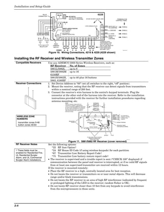 Installation and Setup Guide

                                 RELAY              RELAY                                                                                             4229
                             CONNECTOR                2                      DIP SWITCH
                                                                             FOR SETTING ADDRESS
                                                                             AND ZONE "A" RESPONSE                       EITHER OR BOTH CAN BE USED                                       TERMINALS ON
                                                                                                                                                                                         CONTROL PANEL
                                                             RELAY
                                                               1                                                                                              TB2
                                                                                                                     4-PIN CONSOLE PLUG                                GRN DATA OUT (>)
                                                   NO C NC                                                                                                       4                               (TERM 6)
                                                                                                                                                                           TO CONTROL
                                                            TAMPER JUMPER POSITION
                                                            4229 IN CABINET                                                                                            BLK
                                                                                                                                                                 3         (–) GROUND            (TERM 4)
                                                            (NOT TAMPER)                                                                                 4




                             ORG
                             BRN
                             GRY
                                                                                                                                                         3


                       WHT




                             YEL
                             VIO
                             BLK
                                                            4229 REMOTE                                                                                                RED
                                                            (TAMPER PROTECTED)                                                                           2       2         (+) 12VDC             (TERM 5)
                                                                                                                            TB1
                                                                                                                                                                       YEL DATA IN (<)




                         GND
                                                                                                                                                         1       1         FROM                  (TERM 7)
                         NO




                         NO
                         NC




                         NC
                                                             1       2       3   4       5       6   7       8       9     10    11      12                                CONTROL

                         C




                         C
                                                                                                                                                             TERMINATE EACH
                             RLY     RLY                                                                                                                     PROGRAMMED ZONE
                              2       1          REED                                                                                                        WITH 1000 OHM (1K)
                                               (TAMPER)                                                                                                      END-OF-LINE RESISTOR
                              RELAYS OFF        SWITCH                                                                                                       (EACH ZONE'S MAX.
                                                                                                                                                             LOOP RESISTANCE
                                                                                                                                                             300 OHMS + EOL)
                                                   ZONES         A       B           C       D           E       F              G      H                                                           4229-002-V0


                                           Figure 10. Wiring Connections, 4219 & 4229 (4229 shown)

Installing the RF Receiver and Wireless Transmitter Zones
 Compatible Receivers                      Use any ADEMCO 5800 Series Wireless Receivers, such as:
                                             RF Receiver      No. of Zones
                                             5881L/5882L      up to 8
                                             5881M/5882M up to 16
                                             6150RF
                                             5881H/5882H, up to 40 plus 16 buttons
                                             5883, 6160RF
 Receiver Connections                      1. Set Device Address to “00” (set all switches to the right, “off” position).
                                           2. Mount the receiver, noting that the RF receiver can detect signals from transmitters
                                              within a nominal range of 200 feet.
                                           3. Connect the receiver's wire harness to the control's keypad terminals. Plug the
                                              connector at the other end of the harness into the receiver. Refer to the installation
                                              instructions provided with the receiver for further installation procedures regarding
                                              antenna mounting, etc.
                                                                     NOTE                                                                ANTENNAS
                                                                     CIRCUIT BOARD IS MOUNTED IN                                         (INSERT IN
                                                                     CONTROL'S CABINET. GROUNDING                                       RIGHT-HAND
                                                                     LUGS (2) PROVIDED MUST BE INSERTED                                 TERMINALS)
                                                                     IN LEFT-HAND TERMINALS OF ANTENNA                                   INSERT IN
                                                                     BLOCKS AND SECURED TO CABINET.                                    RIGHT- HAND
                                                                     (SEE RECEIVER'S AND CONTROL'S                                      TERMINALS
                                                                     INSTRUCTIONS)


                                                                                                                                                                                  YELLOW
                                                                                                                                                                                                TO CONTROL'S
  WIRELESS ZONE                                                                                                             MODEL NO. IS INDICATED ON CIRCUIT BOARD
                                                                                                                                                                                  RED
                                                                                                                                                                                  BLACK
                                                                                                                                                                                                REMOTE KEYPAD
                                                                                                                                                                                                CONNECTION
  NUMBERS                                                                                                                  5882                        DIP
                                                                                                                                                                                  GREEN         POINTS.
                                                                                                                         LOCATION                      SWITCH
                                                                             MOUNTING
   transmitter zones 9-48                                                       HOLES                                     INTERFERENCE
                                                                                                                              INDICATOR
                                                                                                                                                                                          WIRING OPENING

   button zones 49-64                                                                                                               LED
                                                                                                                                                                                          KNOCKOUT AREA
                                                                                                                                CIRCUIT BOARD                                             FOR SURFACE WIRING




                                                                                                                                                                      SOCKET   PLUG
                                                                                                                          TO RELEASE CIRCUIT BOARD,
                                                                                                                             REMOVE SCREWS AND
                                                                                                                               BEND BACK TABS                                                               5881-003-V0



                                                               Figure 11. 5881/5882 RF Receiver (cover removed)
 RF Receiver Notes                         Set the following options:
                                                *22 RF Jam Option†
 † These fields must be                         *24 RF House ID Code (if using wireless keypads) for each partition
 enabled for Residential Fire,                  *67 Transmitter Low Battery Report Code†
 UL Residential Burglar
                                                *75 Transmitter Low battery restore report code†
 Alarm, and UL Commercial
 Burglar Alarm installations.              • The receiver is supervised and a trouble report is sent (“CHECK 100” displayed) if
                                              communication between the panel and receiver is interrupted, or if no valid RF signals
                                              from at least one supervised transmitter are received within 12 hours.
                                           If the receiver is mounted remotely:
                                           • Place the RF receiver in a high, centrally located area for best reception.
                                           • Do not locate the receiver or transmitters on or near metal objects. This will decrease
                                              range and/or block transmissions.
                                           • Do not locate the RF receiver in an area of high RF interference (indicated by frequent
                                              or prolonged lighting of the LED in the receiver; random flicker is OK).
                                           • Do not locate RF receiver closer than 10 feet from any keypads to avoid interference
                                              from the microprocessors in those units.




2-8
 