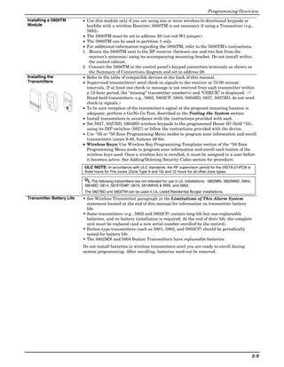 Programming Overview
Installing a 5800TM        • Use this module only if you are using one or more wireless bi-directional keypads or
Module                       keyfobs with a wireless Receiver; 5800TM is not necessary if using a Transceiver (e.g.,
                             5883).
                           • The 5800TM must be set to address 28 (cut red-W1 jumper).
                           • The 5800TM can be used in partition 1 only.
                           • For additional information regarding the 5800TM, refer to the 5800TM’s instructions.
                           1. Mount the 5800TM next to the RF receiver (between one and two feet from the
                              receiver’s antennas) using its accompanying mounting bracket. Do not install within
                              the control cabinet.
                           2. Connect the 5800TM to the control panel’s keypad connection terminals as shown on
                              the Summary of Connections diagram and set to address 28.
Installing the             • Refer to the table of compatible devices at the back of this manual.
Transmitters               • Supervised transmitters† send check-in signals to the receiver at 70-90 minute
                             intervals. If at least one check-in message is not received from each transmitter within
                             a 12-hour period, the “missing” transmitter number(s) and “CHECK” is displayed. (†
                             Hand-held transmitters, e.g., 5802, 5802CP, 5804, 5804BD, 5827, 5827BD, do not send
                             check-in signals.)
                           • To be sure reception of the transmitter's signal at the proposed mounting location is
                             adequate, perform a Go/No Go Test, described in the Testing the System section.
                           • Install transmitters in accordance with the instructions provided with each.
                           • Set 5827, 5827BD, 5804BD wireless keypads to the programmed House ID (field *24),
                             using its DIP switches (5827) or follow the instructions provided with the device.
                           • Use *56 or *58 Zone Programming Menu modes to program zone information and enroll
                             transmitters (zones 9-48, buttons 49-64).
                           • Wireless Keys: Use Wireless Key Programming Templates section of the *58 Zone
                             Programming Menu mode to program zone information and enroll each button of the
                             wireless keys used. Once a wireless key is enrolled, it must be assigned to a user before
                             it becomes active. See Adding/Deleting Security Codes section for procedure.
                            ULC NOTE: In accordance with ULC standards, the RF supervision period for the VISTA-21iPCN is
                            three hours for Fire zones (Zone Type 9 and 16) and 12 hours for all other zone types.

                            UL The following transmitters are not intended for use in UL installations: 5802MN, 5802MN2, 5804,
                            5804BD, 5814, 5816TEMP, 5819, 5819WHS & BRS, and 5850.
                            The 5827BD and 5800TM can be used in UL Listed Residential Burglar installations.
Transmitter Battery Life   • See Wireless Transmitter paragraph in the Limitations of This Alarm System
                             statement located at the end of this manual for information on transmitter battery
                             life.
                           • Some transmitters (e.g., 5802 and 5802CP) contain long-life but non-replaceable
                             batteries, and no battery installation is required. At the end of their life, the complete
                             unit must be replaced (and a new serial number enrolled by the control).
                           • Button-type transmitters (such as 5801, 5802, and 5802CP) should be periodically
                             tested for battery life.
                           • The 5802MN and 5804 Button Transmitters have replaceable batteries.
                           Do not install batteries in wireless transmitters until you are ready to enroll during
                           system programming. After enrolling, batteries need not be removed.




                                                                                                                                 2-9
 