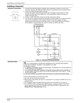 Installation and Setup Guide

Installing a Keyswitch
 Keyswitch Connections                1. Connect the 4146 keyswitch's normally open momentary switch to a zone’s (2-8)
                                         terminals. Remove the 2000 ohm EOL resistor if connected across the selected zone.
                                      2. Using a standard keypad cable as shown:
                                         Connect the yellow and white keyswitch wires to trigger connector pin 3 (+12V).
                                         Connect the Red and Green LED wires to the appropriate output 17/output 18
       GREEN              RED            trigger connector pins.
                                      3. Connect a 2000 ohm EOL resistor across the momentary switch.
                                      4. You can wire an optional closed-circuit tamper switch (model 112) in series with the
                                         zone. If the switchplate is then removed from the wall, the tamper will open,
                   keyswitch-001-V1
                                         disabling keyswitch operation until the system is next disarmed from the keypad.
                                         If the tamper is opened when the system is armed, an alarm will occur.
                                                                     8-PIN TRIGGER CONNECTOR
                                                                          1                   3   4          5     6   7   8




                                                                                KEY



                                                                                                      (GREEN)
                                                           OUTPUT 17 (YELLOW)


                                                                                      (RED)


                                                                                                       OUTPUT 18
                                                                                      +12 AUX.
                                                                                                                               STANDARD
                                                                                                                                                    4146 KEYSWITCH
                                                                                                                               KEYPAD
                                                                                                                               CABLE      (ARMED)
                                                                                                                                            RED
                                                                                                                               YELLOW


                                                                                                                                          (READY)
                                                                                                                                           GREEN
                                                                                                                                 WHITE


                                                                                                                                                        820             820
                                                                                                                                                       ohms            ohms

                                                                                                                                BLACK

                                                                                                                                  RED
                                                                                                                                                         TAMPER
                                                                                                                                                       SWITCH (N. C.)
                                                                                                                                BROWN                               BROWN
                                                                                                  11

                                                                                      TYPICAL ZONE
                                                                                      ON CONTROL                                                           LOCK
                                                                                         BOARD                                                         SWITCH (N. O.)
                                                                                                                                 BLUE                                 BLUE
                                                                                                  10




                                                                                                                                                                              00-trigcon-004-V1
                                                                                                                                                            EOLR
                                                                                                                                                    (use appropriate value)

                                                                                 Figure 12. Keyswitch Wiring Connections
 Keyswitch Notes
                                       UL     A UL Listed keyswitch is required for fire installations and UL commercial and residential
                                       burglar alarm installations. The Ademco 4146 keyswitch is UL Listed.
                                       If a keyswitch is used on:
                                       • an installation that transmits opening and closing signals, the keyswitch zone must be programmed
                                          to send opening and closing signals.
                                       • a UL commercial burglar alarm installation, the keyswitch’s tamper switch must be connected in to
                                          the alarm system. This tamper switch zone must also be programmed for Zone Type 05 – Trouble
                                          by Day / Alarm by Night.
                                       • a fire alarm installation, the keyswitch must be located next to an alphanumeric display keypad.

                                      • Use 4146 keyswitch or any N.O. keyswitch.
                                      • Use only one keyswitch per partition.
                                      • When using a keyswitch, the zone it is connected to is no longer available for use as a
                                        protective zone.
                                      • Use *56 Menu mode to program the keyswitch zone and assign it zone type 77.
                                      • Use *80 Menu mode to program the LED functions: program outputs 17 and 18 for
                                        system operation zone type 78 (red LED) and 79 (green LED) as appropriate (see
                                        Output Device Programming section).




2-10
 