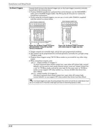 Installation and Setup Guide

 On-Board Triggers       Connect field wiring to the desired trigger pin on the 8-pin trigger connector centrally
                         located above the terminal strip.
                         • If using 1361X10 transformer and powerline carrier devices, use the SA4120XM-1
                           cable (part of 4120TR Trigger Cable). See Wiring the AC Transformer section for
                           transformer connections.
                         • If only using the on-board triggers, you can use a 4-wire cable (N4632-4, supplied
                           with the control) as shown below.
                                                                                                                                              8-PIN TRIGGER CONNECTOR
                               8-PIN TRIGGER CONNECTOR
                                                                                                                                                    1                  3          4           5     6   7     8




                                                                                                                                                           KEY
                                 1                 3          4         5          6         7          8




                                      KEY




                                                                                                                                                                                       (GREEN)
                                                                                                                                      OUTPUT 17 (YELLOW)


                                                                                                                                                                 (RED)
                                                                                                                                                                            (BLACK)
                                                                  (GREEN)




                                                                                                  (BLACK)
                                                       (YELLOW)




                                                                                       (PURPLE)
                                                                              (BLUE)
                                            (ORANGE)
                          (RED)




                                                                                                                                                                                        OUTPUT 18
                                                                  OUTPUT 18
                          OUTPUT 17




                                                                                                                                                                 +12 AUX.
                                            +12 AUX.




                                                                                                                                                                             GND (-)
                                                       GND (-)




                                                                                                  SYNC
                                                                                       COM
                                                                              DATA
                                                                                                                                                                                                    4-WIRE
                                                                                                            SA412OXM-1
                                                                                                                                                                                                    CABLE
                                                                                                            CABLE
                                                                                                             00-trigcon-003-V1                                                                      00-trigcon-005-V2

                         Figure 15a. On-Board Trigger Connector                                                                  Figure 15b. On-Board Trigger Connector
                         with SA4120XM-1 Cable for Use With                                                                      with 4-Wire Cable for Trigger Use Only
                         1361X10 Transformer

                         • Trigger outputs are normally high, and go low upon programmed condition.
                         • The outputs can be programmed for inverted operation (normally low, go high) using
                           *79 Menu mode.
                         • Program these triggers using *80/*81 Menu modes as you would for any other relay
                           output.
                         • When using these outputs, note:
                            pin 1 = output number 17 (trigger 1):
                               15 ohms to ground when closed (output low), open when off (output high, normal
                               default); can be used to reset smoke detector power (must set “output normal low
                               = yes” in *79 Menu mode, and set for zone type 54, fire zone reset, in *80 Menu
                               mode); or can support 12V relay module (e.g., Altronix AX-RBS) that draws less
                               than 100mA
                            pin 5 = output number 18 (trigger 2):
                               100 ohms to ground when closed (output low); open when off (output high,
                               normal default); or can support 12V relay module that draws less than 20mA

                           UL    If on-board triggers are used, the wiring between the control unit and the UL Listed device must
                           be run in conduit, be no more than 3 feet apart and have no intervening barriers or walls.




2-12
 