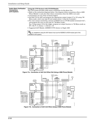 Installation and Setup Guide


 Audio Alarm Verification                Using the UVS System with UVCM Module
 Connections                             The UVS system provides audio alarm verification via the phone line.
 (UVS System)                            • Refer to the connection diagrams below. One diagram shows connections when a 4286
                                           Phone Module is used, the other shows connections when the 4286 is not used.
                                         • Connections use one of the on-board triggers.
                                         • Set field *91 for AAV and program the appropriate output (output 17 or 18) using *80
                                           Menu mode: select zone type 60 and output action 1 (close for 2 seconds)).
                                         • For voice session monitoring, connect an EOLR zone to UVCM module terminals 6 & 7,
                                           and program the zone as zone type 81 (*56 Menu mode).
                                           E.g., Using output 18 for the trigger, program an output function in *80 Menu mode as:
                                           ZT = 60, P = 0, Action = 1, Device = 18
                                         • Suggested AAV Module: ADEMCO UVS (shown) or Eagle 1250


                                         UL UL installations using the AAV feature must use the ADEMCO UVCM module (part of the
                                         ADEMCO UVS system).



                                                                                                                                                                            TRIGGER
                                                                                                                                                                        5   CONNECTOR




                                                                                                                                                            OUTPUT 18
                                                                                                                                                                                                                                       EARTH
                                                                                                                                                                              ZONE                                                    GROUND

                                                                                                                                CONTROL                                     TERMINALS
                                                   AUXILIARY                                                                               4            5                                               21   22   23   24 25
                                                  AUDIO LEVEL
                                                  ADJUSTMENT
                                                                                                                                     GND


                                                   TRIM POT                                                                                      +12VDC
                                                                                                                                                                                        EOL


                                            UVCM                                                                                                                                              RING
                                                                                                            29 30 31 32 33 34




                                            MODULE                                                                                                                                                TIP

                                                                                                                                                                                                                         RED (R)

                                                                                                                                                                                                                         GREEN (T)

                                                                                                                                                                                                                         GREY (R)     RJ31X
                                                                                                                                                                                                                         BROWN (T)
                 NOTE:
                 REFER TO UVCM MODULE
                 INSTRUCTIONS FOR
                 CONNECTIONS TO AUDIO
                                                                                                            10 11




                                                                                                                                                                                        OPTIONAL
                 SPEAKERS AND MICROPHONE.
                                                                                                                                                                                        MONITORING ZONE
                                                    1 2 3 4 5 6 7 8
                                                                      SWITCH BANK 2




                                                                                                                                                                                        CONNECTION
                                                                                                                                                                                        (USE ZONE TYPE 81)
                                                                                                            9




                    SWITCH     SWITCH                                                                                                                                                                                         TO
                                                                                                            8




                    BANK 1     BANK 2                                                                                                                                                                                      PREMISES
                                                                                                                                                                                                                           HANDSET
                                                                                                            7




                               1 = ON
                                             ON




                    1 = OFF
                    2 = OFF    2 = ON                                                                                                                                                                                                  INCOMING
                                                                                                            6




                    3 = OFF    3 = OFF                                                                                                                                                                                                PHONE LINE
                                                                                       FALLING VOICE TRIG
                                                                                                            5




                    4 = OFF    4 = ON
                                                                      SWITCH BANK 1
                                                    1 2 3 4 5 6 7 8




                    5 = OFF    5 = ON
                                                                                                            4




                    6 = OFF    6 = ON
                               7 = ON
                                                                                                            3




                    7 = OFF
                    8 = ON     8 = ON
                                                                                                            2




                                                                                                     GND




                                                                                                                                                                                                                                                 aav_uvcm-003-V0
                                             ON




                                                                                                +12VDC IN
                                                                                                            1




                       Figure 17a. Connection of AAV Unit When Not Using a 4286 Phone Module
                                                                                                                                                                            TRIGGER
                                                                                                                                                                        5   CONNECTOR
                                                                                                                                                            OUTPUT 18




                                                                                                                                                                                                                                       EARTH
                                                                                                                                                                              ZONE                                                    GROUND

                                                                                                                                CONTROL                                     TERMINALS
                                                   AUXILIARY                                                                               4            5                                               21   22   23   24 25
                                                  AUDIO LEVEL
                                                  ADJUSTMENT
                                                                                                                                    GND


                                                                                                                                               +12VDC




                                                   TRIM POT
                                                                                                                                                                                        EOL


                                            UVCM                                                                                                                                              RING
                                                                                                            29 30 31 32 33 34




                                                                                                    RING
                                            MODULE                                                    TIP
                                                                                                                                                                                                  TIP

                                                                                                                                                                                                                         RED (R)

                                                                                                                                                                                                                         GREEN (T)

                                                                                                                                                                                                                         GREY (R)     RJ31X
                                                                                                                                                                                        OPTIONAL
                                                                                                                                                                                                                         BROWN (T)
                                                                                                                                                                                        MONITORING
                                                                                                                                                                                        ZONE
                 NOTE:                                                                                                                                                                  CONNECTION
                 REFER TO UVCM MODULE                                                                                                                                                   (USE ZONE
                                                                                                            10 11




                 INSTRUCTIONS FOR                                                                                                                                                       TYPE 81)
                 CONNECTIONS TO AUDIO
                                                  1 2 3 4 5 6 7 8
                                                                      SWITCH BANK 2




                 SPEAKERS AND MICROPHONE.
                                                                                                            9




                    SWITCH     SWITCH                                                                                                                                                                                         TO
                                                                                                            8




                    BANK 1     BANK 2                                                                                                                                                                                      PREMISES
                                                                                                                                                                                                                           HANDSET
                                                                                                            7
                                             ON




                    1 = OFF    1 = ON
                    2 = OFF    2 = ON
                                                                                                            6




                                                                                                                                                                                                                                       INCOMING
                    3 = OFF    3 = OFF                                                                                                                                                                                                PHONE LINE
                                                                                       FALLING VOICE TRIG
                                                                                                            5




                    4 = OFF    4 = ON
                                                  1 2 3 4 5 6 7 8
                                                                       SWITCH BANK 1




                                                                                                                                                                               4286
                    5 = OFF    5 = ON
                                                                                                            4




                    6 = OFF    6 = ON
                               7 = ON                                                                                                                                                         4
                                                                                                            3




                    7 = OFF
                    8 = ON     8 = ON
                                                                                                                                                                                              3
                                                                                                            2




                                                                                                     GND
                                                                                                                                                                                                                                               aav_uvcm-004-V1
                                             ON




                                                                                                +12VDC IN
                                                                                                            1




                                                                                                                                                                                              2

                                                                                                                                                                                              1



                              Figure 17b. Connection of AAV Unit When Using a 4286 Phone Module




2-14
 