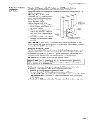 Programming Overview

Audio Alarm Verification   Using the AVS System with AVS Module and AVST Remote Stations
Connections                The AVS system provides audio alarm verification via the phone line.
(AVS System)               Refer to the instructions included with the AVS system for installation procedures. The
                           following is a summary.
                            Mounting the AVS Base Unit
                            As shipped, the AVS Base unit board
                            comes pre-mounted on its mounting
                            bracket, which is designed to mount
                            inside the control cabinet.                                                           SECURE
                                                                                                                  WITH TWO (2)
                            Refer to the diagram at right.                                                        SELF-TAP SCREWS
                                                                                                                  (SUPPLIED)
                            a. Position the mounting plate/PC
                                board assembly in the bottom of
                                the control’s cabinet.                                                            CABINET
                                                                        SYSTEM                                    TIE-WRAP
                            b. Slide the mounting plate to the          BATTERY                                   LOOP

                                right so that the plate’s left-hand
                                                                                                                  ON

                                                                                                 ON                            4   5
                                                                                                                       2   3
                                                                                                                  1
                                                                                                          3   4
                                                                                                 1    2




                                tang slides under the cabinet’s tie-       TANG
                                                                       BENEATH
                                                                      MOUNTING
                                wrap loop.                                PLATE

                            c. Secure the assembly to the cabinet                          SLIDE ASSEMBLY TO RIGHT UNTIL
                                using the two self-tapping screws                         TANG SLIPS UNDER CABINET LOOP
                                                                                                                                                      AVS-003-V0

                                provided.
                           BATTERY NOTE: When using a 7AH battery, mount the battery vertically on the
                           bottom left-hand side of the cabinet, with the terminals facing down and right (negative
                           terminal closest to the PC board bracket).
                           Wiring the AVS to the Control
                           The AVS Base unit board has several terminal blocks for making connections to remote
                           stations, telephone lines, and to the control panel. The AVS base unit connects to the
                           control’s ECP terminals, with all other ECP devices connecting to the AVS base unit ECP
                           terminals. See the diagram on the next page for specific wiring connections.
                           DIP Switch: Set the address AVS DIP switch to device address 11.
                            IMPORTANT: The AVS should be the only ECP device connected to the control’s
                            ECP terminals. Connect all other ECP devices (keypads, expander modules, etc.) to
                            the ECP terminals on the AVS board.

                           The following summarizes the programming steps for AVS operation (refer to the
                           Programming Guide for details of the AVS Quick Command options):
                           a. Install the AVS module according to its instructions.
                           b. Use one of the control’s AVS Quick Program commands as follows :
                               • installer code + [#] + 03: enable AVS operation without panel sounds on the AVST
                               • installer code + [#] + 04: enable AVS operation and enable panel sounds on the
                                AVST speaker
                            c. Use data field ∗55 Dynamic Signaling Priority to select the desired reporting paths.




                                                                                                                                                        2-15
 