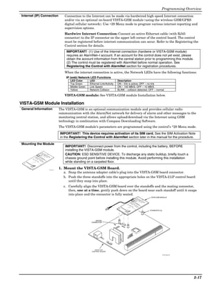 Programming Overview
Internet (IP) Connection                                                                                                                                  Connection to the Internet can be made via hardwired high speed Internet connection
                                                                                                                                                          and/or via an optional on-board VISTA-GSM module (using the wireless GSM/GPRS
                                                                                                                                                          digital cellular network). Use ∗29 Menu mode to program various internet reporting and
                                                                                                                                                          supervision options.
                                                                                                                                                          Hardwire Internet Connection: Connect an active Ethernet cable (with RJ45
                                                                                                                                                          connector) to the IP connector on the upper left corner of the control board. The control
                                                                                                                                                          must be registered before internet communication can occur. Refer to the Registering the
                                                                                                                                                          Control section for details.
                                                                                                                                                           IMPORTANT! (1) Use of the Internet connection (hardwire or VISTA-GSM module)
                                                                                                                                                           requires an AlarmNet–I account. If an account for the control does not yet exist, please
                                                                                                                                                           obtain the account information from the central station prior to programming this module.
                                                                                                                                                           (2) The control must be registered with AlarmNet before normal operation. See
                                                                                                                                                           Registering the Control with AlarmNet section for registration procedures.
                                                                                                                                                          When the internet connection is active, the Network LEDs have the following functions:
                                                                                                                                                           IP (web) Network LED Functions
                                                                                                                                                              LED Color      LED                      Description
                                                                                                                                                              Top Green      Ethernet Link/Activity   ON – link is active; OFF – no link
                                                                                                                                                              Middle Green   Link Speed               ON – 100 MB/S; OFF – 10 MB/S
                                                                                                                                                              Yellow         Network Collision        BLINK – collision detected; OFF – normal

                                                                                                                                                          VISTA-GSM module: See VISTA-GSM module Installation below.

VISTA-GSM Module Installation
General Information                                                                                                                                    The VISTA-GSM is an optional communication module and provides cellular radio
                                                                                                                                                       communication with the AlarmNet network for delivery of alarm and other messages to the
                                                                                                                                                       monitoring central station, and allows upload/download via the Internet using GSM
                                                                                                                                                       technology in combination with Compass Downloading Software.
                                                                                                                                                       The VISTA-GSM module’s parameters are programmed using the control’s *29 Menu mode.

                                                                                                                                                       IMPORTANT! This device requires activation of its SIM card. See the SIM Activation Note
                                                                                                                                                       in the Registering the Control with AlarmNet section later in this manual for the procedure.

Mounting the Module
                                                                                                                                                           IMPORTANT! Disconnect power from the control, including the battery, BEFORE
                                                                                                                                                           installing the VISTA-GSM module.
                                                                        F
                                                                            O
                                                                                R



                                                                                                                                                           CAUTION: ESD SENSITIVE DEVICE. To discharge any static buildup, briefly touch a
                                                                  50
                                                                                    E
                                                                        O               X
                                                                            H               T
                                                                                M               E
                                                                                                    R
                                                                                    ,                   N
                                                                                        M                   A
                                                                                            M                   L
                                                                                                C                   A
                                                                                                    X                   N
                                                            77
                                                                                                   O                        T
                                           PR                   20                                                              E
                                                       N                                              N                             N



                                                                                                                                                           chassis ground point before installing this module. Avoid performing this installation
                                             IM           O        P
                                      BA
                                                AR          T        PR                                 LY                              N
                                 FC     TT
                                                   Y
                                                               FO        O                                                                  A
                                    C      ER                      R        G
                                                     PO              TE      R
                                      ID       Y:                              AM
                                         :G       6V      W              LE
                                                            ER              PH      M
                           M                IP       . 3.         :9             O
                                                                                      ER
                             A                 M
                                                 C        1                        N     PO
                               C                   56       AH       -
                                                                       16           E
                                                                                       SE    R
                                  LA                             r
                                                                   FO     .5
                                                                                         R
                                                                                               T
                                                                             VA
                                      B                    IC          R                    VI
                                        E                     : Y2       24       C           C
                                                                                               E
                                          L




                                                                                                                                                           while standing on a carpeted floor.
                                                                    67       H                   U
                                              H                        W       r                  SE
                                                 E                               BA                 !
                                                   R                      -
                                                                            M        C
                                                      E                       C        KU
                                                                                 56       P
  H




                      TX           RX
   o
      n
       e
          y
           w
              e
               ll
               R E1

               M OD E S
                SS
                O E B
                 M W PR M
                 D 2
                   I




                                                                                                                                                       1. Mount the VISTA-GSM Board.
                     G S
                       G




                                                                                                                                        V21iP-008-V0


                                                                                                                                                          a. Snap the antenna adapter cable’s plug into the VISTA-GSM board connector.
                                                                                                                                                          b. Push the three standoffs into the appropriate holes on the VISTA-21iP control board
                                                                                                                                                             until they snap into place.
                                                                                                                                                          c. Carefully align the VISTA-GSM board over the standoffs and the mating connector,
                                                                                                                                                             then, one at a time, gently push down on the board near each standoff until it snaps
                                                                                                                                                             into place and the connector is fully seated.
                                                                                                                                                                                                                                                                                                                                                            VISTA-GSM MODULE
                                                                                                                                                                                                                                                                                             F
                                                                                                                                                                                                                                                                                                 O
                                                                                                                                                                                                                                                                                                     R
                                                                                                                                                                                                                                                                                     5
                                                                                                                                                                                                                                                                                        0




                                                                                                                                                                                                                                               E
                                                                                                                                                                                                                                                 X
                                                                                                                                                                                                                                                 O




                                                                                                                                                                                                                                                   T
                                                                                                                                                                                                                                                    H




                                                                                                                                                                                                                                                     E
                                                                                                                                                                                                                                                      M




                                                                                                                                                                                                                                                       R
                                                                                                                                                                                                                                                        ,



                                                                                                                                                                                                                                                         N
                                                                                                                                                                                                                                                           A
                                                                                                                                                                                                                                                           M




                                                                                                                                                                                                                                                             L
                                                                                                                                                                                                                                                             M




                                                                                                                                                                                                                                                                                                                                       A
                                                                                                                                                                                                                                                               C




                                                                                                                                                                                                                                                                                                                                           N
                                                                                                                                                                                                                                                                 X
                                                                                                                                                                                                                                                                  7




                                                                                                                                                                                                                                                                                                                                               T
                                                                                                                                                                                                                                                                   7




                                                                                                                                                                                                                                                                    O
                                                                                                                                                                                                                                                                    P




                                                                                                                                                                                                                                                                                                                                               E
                                                                                                                                                                                                                                                                    2
                                                                                                                                                                                                                                                                     N
                                                                                                                                                                                                                                                                      R




                                                                                                                                                                                                                                                                      0




                                                                                                                                                                                                                                                                                                                                                   N
                                                                                                                                                                                                                                                                                                                                    N
                                                                                                                                                                                                                                                                       P
                                                                                                                                                                                                                                                                        O
                                                                                                                                                                                                                                                                        IM
                                                                                                                                                                                                                                             B




                                                                                                                                                                                                                                                                         T



                                                                                                                                                                                                                                                                          P




                                                                                                                                                                                                                                                                                                                                                   N
                                                                                                                                                                                                                                                                                                                                           L
                                                                                                                                                                                                                                                                          A




                                                                                                                                                                                                                                                                           A




                                                                                                                                                                                                                                                                           R
                                                                                                                                                                                                                                                                            F




                                                                                                                                                                                                                                                                                                                                           Y
                                                                                                                                                                                                                                                                            T




                                                                                                                                                                                                                                                                             R




                                                                                                                                                                                                                                                                                                                                                       A
                                                                                                                                                                                                                                       F




                                                                                                                                                                                                                                                                             O



                                                                                                                                                                                                                                                                             O
                                                                                                                                                                                                                                                                              T




                                                                                                                                                                                                                                                                               Y
                                                                                                                                                                                                                                         C




                                                                                                                                                                                                                                                                                E




                                                                                                                                                                                                                                                                                R



                                                                                                                                                                                                                                                                                G
                                                                                                                                                                                                                                           C




                                                                                                                                                                                                                                                                                 P
                                                                                                                                                                                                                                                                                  R




                                                                                                                                                                                                                                                                                  R
                                                                                                                                                                                                                                                                                  T
                                                                                                                                                                                                                                                                                   O
                                                                                                                                                                                                                                                                                    Y




                                                                                                                                                                                                                                                                                    A
                                                                                                                                                                                                                                                                                    ID




                                                                                                                                                                                                                                                                                    E
                                                                                                                                                                                                                                                                                     :



                                                                                                                                                                                                                                                                                      W




                                                                                                                                                                                                                                                                                      M
                                                                                                                                                                                                                                                                                      L
                                                                                                                                                                                                                                                                                       :




                                                                                                                                                                                                                                                                                       6




                                                                                                                                                                                                                                                                                        E



                                                                                                                                                                                                                                                                                         M
                                                                                                                                                                                                                                                                                         E
                                                                                                                                                                                                                                                                                         G




                                                                                                                                                                                                                                                                                         V




                                                                                                                                                                                                                                                                                          P
                                                                                                                                                                                                                                                                                           R




                                                                                                                                                                                                                                                                                           E
                                                                                                                                                                                                                                                                                           IP



                                                                                                                                                                                                                                                                                           .
                                                                                                                                                                                                                                M




                                                                                                                                                                                                                                                                                            H



                                                                                                                                                                                                                                                                                             R
                                                                                                                                                                                                                                                                                             3



                                                                                                                                                                                                                                                                                             :




                                                                                                                                                                                                                                                                                               O
                                                                                                                                                                                                                                                                                               M




                                                                                                                                                                                                                                                                                               .1



                                                                                                                                                                                                                                                                                               9
                                                                                                                                                                                                                                   A




                                                                                                                                                                                                                                                                                                P
                                                                                                                                                                                                                                                                                                N
                                                                                                                                                                                                                                                                                                 C




                                                                                                                                                                                                                                                                                                  -
                                                                                                                                                                                                                                     C




                                                                                                                                                                                                                                                                                                  O
                                                                                                                                                                                                                                                                                                   A




                                                                                                                                                                                                                                                                                                    E
                                                                                                                                                                                                                                                                                                    5




                                                                                                                                                                                                                                                                                                    1




                                                                                                                                                                                                                                                                                                     R
                                                                                                                                                                                                                                                                                                     H
                                                                                                                                                                                                                                                                                                      6




                                                                                                                                                                                                                                                                                                      6




                                                                                                                                                                                                                                                                                                      S



                                                                                                                                                                                                                                                                                                       T
                                                                                                                                                                                                                                                                                                       r



                                                                                                                                                                                                                                                                                                        .5
                                                                                                                                                                                                                                         L




                                                                                                                                                                                                                                                                                                         E
                                                                                                                                                                                                                                                                                                          F




                                                                                                                                                                                                                                                                                                          R
                                                                                                                                                                                                                                           A




                                                                                                                                                                                                                                                                                                           V
                                                                                                                                                                                                                                                                                                            O




                                                                                                                                                                                                                                                                                                            V
                                                                                                                                                                                                                                                                                                             IC
                                                                                                                                                                                                                                                                                                             B




                                                                                                                                                                                                                                                                                                              A
                                                                                                                                                                                                                                                                                                              R




                                                                                                                                                                                                                                                                                                               IC
                                                                                                                                                                                                                                                                                                                C
                                                                                                                                                                                                                                                                                                                E




                                                                                                                                                                                                                                                                                                                :




                                                                                                                                                                                                                                                                                                                  2




                                                                                                                                                                                                                                                                                                                  E
                                                                                                                                                                                                                                                                                                                  Y
                                                                                                                                                                                                                                                                                                                   L




                                                                                                                                                                                                                                                                                                                    4
                                                                                                                                                                                                                                                                                                                     2




                                                                                                                                                                                                                                                                                                                     U
                                                                                                                                                                                                                                                                                                                      H
                                                                                                                                                                                                                                                                                                                       6




                                                                                                                                                                                                                                                                                                                        S
                                                                                                                                                                                                                                                                                                                        7
                                                                                                                                                                                                                                                                                                                         H




                                                                                                                                                                                                                                                                                                                         r




                                                                                                                                                                                                                                                                                                                          E
                                                                                                                                                                                                                                                                                                                           W




                                                                                                                                                                                                                                                                                                                           B
                                                                                                                                                                                                                                                                                                                           E




                                                                                                                                                                                                                                                                                                                            !
                                                                                                                                                                                                                                                                                                                              A
                                                                                                                                                                                                                                                                                                                               -
                                                                                                                                                                                                                                                                                                                               R




                                                                                                                                                                                                                                                                                                                                C
                                                                                                                                                                                                                                                                                                                                 M




                                                                                                                                                                                                                                                                                                                                  K
                                                                                                                                                                                                                                                                                                                                  E




                                                                                                                                                                                                                                                                                                                                   C




                                                                                                                                                                                                                                                                                                                                    U
                                                                                                                                                                                                        H




                                                                                                                                                                                                                              TX           RX
                                                                                                                                                                                                                                                                                                                                     5




                                                                                                                                                                                                                                                                                                                                      P
                                                                                                                                                                                                                                                                                                                                       6
                                                                                                                                                                                                         o
                                                                                                                                                                                                            n
                                                                                                                                                                                                             e
                                                                                                                                                                                                                y
                                                                                                                                                                                                                 w
                                                                                                                                                                                                                    e




                                                                                                                                                                                                                                                                                                                                                           STANDOFFS (3)
                                                                                                                                                                                                                      ll




                                                                                                                                                                                                                             R
                                                                                                                                                                                                                           M SS
                                                                                                                                                                                                                         M O I
                                                                                                                                                                                                                        W O D
                                                                                                                                                                                                                      GPPEB DE E 1
                                                                                                                                                                                                                     GSM       2
                                                                                                                                                                                                                         S




                                                                                                                                                                                  MATING
                                                                                                                                                                              CONNECTOR




                                                                                                                                                                                VISTA-21iP
                                                                                                                                                                              CONTROL BOARD

                                                                                                                                                                                                                                                                                                                                                                           V21iP-004-V0




                                                                                                                                                                                                                                                                                                                                                                                          2-17
 