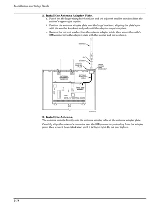 Installation and Setup Guide


                      2. Install the Antenna Adapter Plate.
                         a. Punch out the large wiring hole knockout and the adjacent smaller knockout from the
                            cabinet’s upper-right topside.
                         b. Position the antenna adapter plate over the large knockout, aligning the plate’s pin
                            with the smaller knockout and push until the adapter snaps into place.
                         c. Remove the nut and washer from the antenna adapter cable, then secure the cable’s
                            SMA connector to the adapter plate with the washer and nut as shown.


                                                             ANTENNA




                                                                    NUT

                                                              WASHER

                                                          ANTENNA                        LARGE
                                                          ADAPTER                        WIRING
                                                            PLATE                        HOLE
                                                                                         KNOCKOUT



                                                             ANTENNA
                                      OPTIONAL               ADAPTER
                                     5800 SERIES               CABLE
                                      RECEIVER




                                                   RSSI    VISTA-GSM
                                                            MODULE
                                                   M0
                                                   M1
                                                   GPRS
                                                   IBS




                                          VISTA-21iP CONTROL BOARD




                                                                          V21iP-010-V0




                      3. Install the Antenna.
                      The antenna mounts directly onto the antenna adapter cable at the antenna adapter plate.
                      Carefully align the antenna’s connector over the SMA connector protruding from the adapter
                      plate, then screw it down (clockwise) until it is finger tight. Do not over tighten.




2-18
 