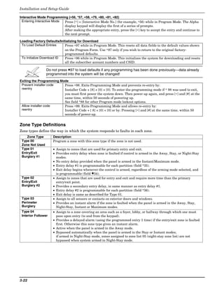 Installation and Setup Guide

Interactive Mode Programming (∗56, *57, ∗58, ∗79, ∗80, ∗81, ∗82)
                               ∗
  Entering Interactive Mode Press [∗] + [Interactive Mode No.] (for example, ∗56) while in Program Mode. The Alpha
                            display keypad will display the first of a series of prompts.
                            After making the appropriate entry, press the [∗] key to accept the entry and continue to
                            the next prompt.

Loading Factory Defaults/Initializing for Download
 To Load Default Entries     Press ∗97 while in Program Mode. This resets all data fields to the default values shown
                             on the Program Form. Use ∗97 only if you wish to return to the original factory-
                             programmed defaults.
 To Initialize Download ID   Press ∗96 while in Program Mode. This initializes the system for downloading and resets
                             all the subscriber account numbers and CSID.

                 Do not press ✱97 to load defaults if any programming has been done previously—data already
                 programmed into the system will be changed!
Exiting the Programming Mode
 Prevent installer code   Press ∗98. Exits Programming Mode and prevents re-entry by:
 reentry                  Installer Code + [8] + [0] + [0]. To enter the programming mode if ∗ 98 was used to exit,
                          you must first power the system down. Then power up again, and press [∗] and [#] at the
                          same time, within 50 seconds of powering up.
                          See field *88 for other Program mode lockout options.
 Allow installer code     Press ∗99. Exits Programming Mode and allows re-entry by:
 reentry                  Installer Code + [ 8] + [0] + [0] or by: Pressing [∗] and [#] at the same time, within 50
                          seconds of power-up.


Zone Type Definitions
Zone types define the way in which the system responds to faults in each zone.
    Zone Type        Description
 Type 00             Program a zone with this zone type if the zone is not used.
 Zone Not Used
 Type 01             • Assign to zones that are used for primary entry and exit.
 Entry/Exit          • Provides entry delay when zone is faulted if control is armed in the Away, Stay, or Night-Stay
 Burglary #1           modes.
                     • No entry delay provided when the panel is armed in the Instant/Maximum mode.
                     • Entry delay #1 is programmable for each partition (field *35).
                     • Exit delay begins whenever the control is armed, regardless of the arming mode selected, and
                       is programmable (field ✱34).
 Type 02             • Assign to zones that are used for entry and exit and require more time than the primary
 Entry/Exit            entry/exit point.
 Burglary #2         • Provides a secondary entry delay, in same manner as entry delay #1.
                     • Entry delay #2 is programmable for each partition (field *36).
                     • Exit delay is same as described for Type 01.
 Type 03             • Assign to all sensors or contacts on exterior doors and windows.
 Perimeter           • Provides an instant alarm if the zone is faulted when the panel is armed in the Away, Stay,
 Burglary              Night-Stay, Instant or Maximum modes.
 Type 04             • Assign to a zone covering an area such as a foyer, lobby, or hallway through which one must
 Interior Follower     pass upon entry (to and from the keypad).
                     • Provides a delayed alarm (using the programmed entry 1 time) if the entry/exit zone is faulted
                       first. Otherwise this zone type gives an instant alarm.
                     • Active when the panel is armed in the Away mode.
                     • Bypassed automatically when the panel is armed in the Stay or Instant modes;
                       if armed in Night-Stay mode, zones assigned to zone list 05 (night-stay zone list) are not
                       bypassed when system armed in Night-Stay mode.




3-22
 