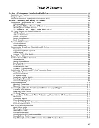Table Of Contents
Section 1. Features and Installation Highlights........................................................................................ 1-1
    Capabilities and Functions ............................................................................................................................................... 1-1
    Compatible Devices ........................................................................................................................................................... 1-2
    Important Installation Highlights (Installer Please Read)............................................................................................. 1-2
Section 2. Mounting and Wiring the Control ............................................................................................. 2-1
    Installing the Control Cabinet and PC Board ................................................................................................................. 2-1
       Cabinet and Lock......................................................................................................................................................... 2-1
       Mounting the PC Board Alone (no RF Receiver) ....................................................................................................... 2-1
       Mounting Board with RF Receiver ............................................................................................................................. 2-1
       AUXILIARY DEVICE CURRENT DRAW WORKSHEET ........................................................................................ 2-2
    AC Power, Battery, and Ground Connections ................................................................................................................. 2-3
       1361 Transformer ........................................................................................................................................................ 2-3
       1361X10 Transformer ................................................................................................................................................. 2-3
       Battery Connections .................................................................................................................................................... 2-3
       Battery Saver Feature................................................................................................................................................. 2-3
       Earth Ground............................................................................................................................................................... 2-3
    Sounder (Bell) Connections .............................................................................................................................................. 2-4
       Basic Connections........................................................................................................................................................ 2-4
       Supervised output ....................................................................................................................................................... 2-4
    Connecting the Keypads and Other Addressable Devices .............................................................................................. 2-4
       Connections.................................................................................................................................................................. 2-4
       Supplementary Power (optional) ................................................................................................................................ 2-4
       Keypad Notes............................................................................................................................................................... 2-5
       Optional VISTA-GSM Module .................................................................................................................................... 2-5
    Table of Device Addresses................................................................................................................................................. 2-5
    Hardwire Zones and Zone Expansion .............................................................................................................................. 2-6
       Hardwire Zones ........................................................................................................................................................... 2-6
       Double-Balanced Zones ............................................................................................................................................... 2-6
       Zone Doubling.............................................................................................................................................................. 2-6
       Smoke Detectors .......................................................................................................................................................... 2-6
       Smoke Detector Notes ................................................................................................................................................. 2-7
       4219/4229 Expansion Zones........................................................................................................................................ 2-7
    Installing the RF Receiver and Wireless Transmitter Zones.......................................................................................... 2-8
       Compatible Receivers .................................................................................................................................................. 2-8
       Receiver Connections .................................................................................................................................................. 2-8
       RF Receiver Notes ....................................................................................................................................................... 2-8
       Installing a 5800TM Module....................................................................................................................................... 2-9
       Installing the Transmitters ........................................................................................................................................ 2-9
       Transmitter Battery Life ............................................................................................................................................ 2-9
    Installing a Keyswitch .................................................................................................................................................... 2-10
       Keyswitch Connections ............................................................................................................................................. 2-10
       Keyswitch Notes ........................................................................................................................................................ 2-10
    Connecting Relay Modules, Powerline Carrier Devices and Output Triggers ............................................................. 2-11
       4204/4229 Relay Modules.......................................................................................................................................... 2-11
       Powerline Carrier Devices ........................................................................................................................................ 2-11
       On-Board Triggers..................................................................................................................................................... 2-12
    Phone Line/Phone Module, Audio Alarm Verification (AAV), and Internet (IP) Connections .................................... 2-13
       Phone Line ................................................................................................................................................................. 2-13
       4286 Phone Module ................................................................................................................................................... 2-13
       Phone Module Problems............................................................................................................................................ 2-13
       Audio Alarm Verification Connections ..................................................................................................................... 2-14
       Internet (IP) Connection ........................................................................................................................................... 2-17
    VISTA-GSM Module Installation ................................................................................................................................... 2-17
       General Information.................................................................................................................................................. 2-17
       Mounting the Module ................................................................................................................................................ 2-17
       IP/GSM Status LEDs ................................................................................................................................................ 2-19
       Signal Strength (RSSI).............................................................................................................................................. 2-19
       Signal Strength (RSSI) and Status LEDs ................................................................................................................ 2-19
       Status Indicator Switch............................................................................................................................................. 2-19
       Signal Strength and Status LED locations – Status LED Functions Table........................................................... 2-20



                                                                                                                                                                                    iii
 