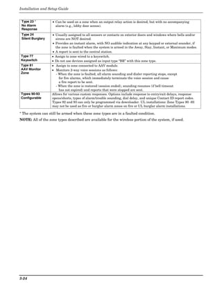 Installation and Setup Guide


 Type 23 *          • Can be used on a zone when an output relay action is desired, but with no accompanying
 No Alarm             alarm (e.g., lobby door access).
 Response
 Type 24           • Usually assigned to all sensors or contacts on exterior doors and windows where bells and/or
 Silent Burglary     sirens are NOT desired.
                   • Provides an instant alarm, with NO audible indication at any keypad or external sounder, if
                     the zone is faulted when the system is armed in the Away, Stay, Instant, or Maximum modes.
                   • A report is sent to the central station.
Type 77            • Assign to zone wired to a keyswitch.
Keyswitch          • Do not use devices assigned as input type “BR” with this zone type.
Type 81            • Assign to zone connected to AAV module.
AAV Monitor        • Monitors 2-way voice sessions as follows:
Zone                  - When the zone is faulted, all alarm sounding and dialer reporting stops, except
                        for fire alarms, which immediately terminate the voice session and cause
                        a fire report to be sent.
                      - When the zone is restored (session ended), sounding resumes (if bell timeout
                        has not expired) and reports that were stopped are sent.
Types 90-93        Allows for various custom responses. Options include response to entry/exit delays, response
Configurable       opens/shorts, types of alarm/trouble sounding, dial delay, and unique Contact ID report codes.
                   Types 92 and 93 can only be programmed via downloader. UL installations: Zone Types 90 -93
                   may not be used as fire or burglar alarm zones on fire or UL burglar alarm installations.

* The system can still be armed when these zone types are in a faulted condition.
NOTE: All of the zone types described are available for the wireless portion of the system, if used.




3-24
 