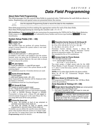 S E C T I O N                 4

                                                      Data Field Programming
About Data Field Programming
The following pages list this control’s data fields in numerical order. Valid entries for each field are shown in
italics. Explanations and special notes are presented below the entries.

                 Use the separate Programming Guide to record the data for this installation.

Data field programming involves making the appropriate entries for each of the data fields.
Start Data Field programming by entering the installer code + 8 + 0 + 0.
SIA Guidelines: Notes in certain fields give instructions for programming the VISTA-21iP for False Alarm Reduction.
Fields unique to the VISTA-21iPSIA are indicated by heavy borders and reverse type heading “V21iPSIA” for easy
identification.

System Setup Fields (∗20 – ∗29)
*20 Installer Code                                            *27 Powerline Carrier Device (X-10) House ID
Enter 4 digits, 0-9                                           0 = A; 1 = B; 2 = C; 3 = D; 4 = E; 5 = F; 6 = G; 7 = H;
The Installer Code can perform all system functions           8 = I; 9 = J; # + 10 = K; # + 11 = L; # + 12 = M;
except it cannot disarm the system unless it was used         # + 13 = N; # + 14 = O; # + 15 = P
to arm the system.                                            Powerline Carrier devices require a House ID,
                                                              identified in this field. Program Powerline Carrier
*21 Quick Arm Enable                                          devices in interactive modes ∗79, *80 and *81.
0 = do not allow quick arm; 1 = allow quick arm               Not intended for fire or UL installations.
If enabled, a user code is not needed to arm the system.
Instead, users can press the [#] followed by an arming        *28 Access Code for Phone Module
key to arm the system. However, the user code is always       1-9 = first digit of access code
needed to disarm the system.                                  ∗ or # = second digit of access code
                                                                       (# +11 for “∗”, or # +12 for “#”)
*22 RF Jam Option                                             You must assign a 2-digit access code for the 4286
0 = no RF jam detection; 1 = send RF jam report               Phone Module, if used. Example: If desired access code
If enabled, a report is sent if the system detects an RF      is 7∗, then 7 is the first entry, and [#] + 11 (for ∗) is the
jamming signal.                                               second entry.
UL installations must be 1 if wireless devices are used.
                                                              NOTE: A 0 in either digit disables the phone module.
*23 Quick (Forced) Bypass                                     Must be 00 for UL Commercial Burglar Alarm
0 = no quick bypass                                           installations.
1 = allow quick bypass (code + [6] + [#] )
Zones bypassed by this function will be displayed after
                                                              *29 Menu Mode for IP/GSM Enable
the bypass is initiated.                                      For programming IP/GSM options. See ∗29 Menu Mode
UL installations must be 0 (no forced bypass)                 section for procedures.
                                                                                         ∗
                                                              Zone Sounds & Timing (∗31–∗39)  ∗
*24 RF House ID Code
00 = disable all wireless keypad usage                        *31 Single Alarm Sounding Per Zone (per armed period)
01–31 = House ID for partition 1, 2 and common                0 = no limit on alarm sounding per zone
The House ID identifies receivers and wireless keypads.       1 = limit alarm sounding at the bell output to once per
If a 5827 or 5827BD Wireless Keypad or 5804BD                     arming period for a given zone
Transmitter is being used, a House ID code must be                 V21iPSIA: If “0” selected, “alarm sounding per zone”
entered and the keypad set to the same House ID. You               will be the same as the “number of reports in armed
can assign RF house ID for each partition.                         period” set in field *93 (1 if one report, 2 if 2 reports,
                                                                   unlimited for zones in zone list 7).
*26 Chime By Zone List
0 = no zone list (chimes on fault of any entry/exit or
     perimeter zone when chime mode on)
1 = use zone list (chimes on fault of specific zones
     programmed in zone list 3 when Chime mode on)
If enabled, you can define the specific zones intended to
chime when faulted while the system is in Chime mode.
Use zone list 3 to assign these zones (see ∗81 Zone List
Programming section for details).




                                                                                                                         4-1
 