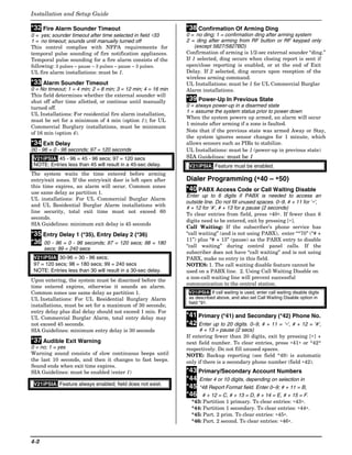 Installation and Setup Guide

*32 Fire Alarm Sounder Timeout                                 *38 Confirmation Of Arming Ding
0 = yes; sounder timeout after time selected in field ∗33      0 = no ding; 1 = confirmation ding after arming system
1 = no timeout; sounds until manually turned off               2 = ding after arming from RF button or RF keypad only
This control complies with NFPA requirements for                   (except 5827/5827BD)
temporal pulse sounding of fire notification appliances.       Confirmation of arming is 1/2-sec external sounder “ding.”
Temporal pulse sounding for a fire alarm consists of the       If 1 selected, ding occurs when closing report is sent if
following: 3 pulses – pause – 3 pulses – pause – 3 pulses.     open/close reporting is enabled, or at the end of Exit
UL fire alarm installations: must be 1.                        Delay. If 2 selected, ding occurs upon reception of the
                                                               wireless arming command.
*33 Alarm Sounder Timeout                                      UL Installations: must be 1 for UL Commercial Burglar
0 = No timeout; 1 = 4 min; 2 = 8 min; 3 = 12 min; 4 = 16 min   Alarm installations.
This field determines whether the external sounder will
shut off after time allotted, or continue until manually       *39 Power-Up In Previous State
turned off.                                                    0 = always power-up in a disarmed state
                                                               1 = assume the system status prior to power down
UL Installations: For residential fire alarm installation,
                                                               When the system powers up armed, an alarm will occur
must be set for a minimum of 4 min (option 1); for UL
                                                               1 minute after arming if a zone is faulted.
Commercial Burglary installations, must be minimum
of 16 min (option 4).                                          Note that if the previous state was armed Away or Stay,
                                                               the system ignores sensor changes for 1 minute, which
*34 Exit Delay                                                 allows sensors such as PIRs to stabilize.
00 - 96 = 0 - 96 seconds; 97 = 120 seconds                     UL Installations: must be 1 (power-up in previous state)
 V21iPSIA: 45 - 96 = 45 - 96 secs; 97 = 120 secs               SIA Guidelines: must be 1
 NOTE: Entries less than 45 will result in a 45-sec delay.      V21iPSIA: Feature must be enabled.
The system waits the time entered before arming
entry/exit zones. If the entry/exit door is left open after    Dialer Programming (∗40 – ∗50)
this time expires, an alarm will occur. Common zones
use same delay as partition 1.
                                                               *40 PABX Access Code or Call Waiting Disable
                                                               Enter up to 6 digits if PABX is needed to access an
UL installations: For UL Commercial Burglar Alarm
                                                               outside line. Do not fill unused spaces. 0–9, # + 11 for ‘∗’,
and UL Residential Burglar Alarm installations with
                                                               # + 12 for ‘#’, # + 13 for a pause (2 seconds)
line security, total exit time must not exceed 60
                                                               To clear entries from field, press ∗40∗. If fewer than 6
seconds.
                                                               digits need to be entered, exit by pressing [∗].
SIA Guidelines: minimum exit delay is 45 seconds
                                                               Call Waiting: If the subscriber’s phone service has
*35 Entry Delay 1 (*35), Entry Delay 2 (*36)                   “call waiting” (and is not using PABX), enter “*70” (“# +
                                                               11”) plus “# + 13” (pause) as the PABX entry to disable
*36 00 - 96 = 0 - 96 seconds; 97 = 120 secs; 98 = 180
                                                               “call waiting” during control panel calls. If the
      secs; 99 = 240 secs
                                                               subscriber does not have “call waiting” and is not using
 V21iPSIA: 30-96 = 30 - 96 secs;                               PABX, make no entry in this field.
 97 = 120 secs; 98 = 180 secs; 99 = 240 secs                   NOTES: 1. The call waiting disable feature cannot be
 NOTE: Entries less than 30 will result in a 30-sec delay.     used on a PABX line. 2. Using Call Waiting Disable on
                                                               a non-call waiting line will prevent successful
Upon entering, the system must be disarmed before the
                                                               communication to the central station.
time entered expires, otherwise it sounds an alarm.
Common zones use same delay as partition 1.                     V21iPSIA: If call waiting is used, enter call waiting disable digits
UL Installations: For UL Residential Burglary Alarm             as described above, and also set Call Waiting Disable option in
                                                                field *91.
installations, must be set for a maximum of 30 seconds;
entry delay plus dial delay should not exceed 1 min. For
UL Commercial Burglar Alarm, total entry delay may             *41 Primary (*41) and Secondary (*42) Phone No.
not exceed 45 seconds.                                         *42 Enter up to 20 digits. 0–9, # + 11 = ‘∗’, # + 12 = ‘#’,
SIA Guidelines: minimum entry delay is 30 seconds                    # + 13 = pause (2 secs)
                                                               If entering fewer than 20 digits, exit by pressing [∗] +
*37 Audible Exit Warning                                       next field number. To clear entries, press ∗41∗ or *42*
0 = no; 1 = yes                                                respectively. Do not fill unused spaces.
Warning sound consists of slow continuous beeps until          NOTE: Backup reporting (see field *49) is automatic
the last 10 seconds, and then it changes to fast beeps.        only if there is a secondary phone number (field ∗42).
Sound ends when exit time expires.
SIA Guidelines: must be enabled (enter 1)                      *43 Primary/Secondary Account Numbers
                                                               *44 Enter 4 or 10 digits, depending on selection in
 V21iPSIA: Feature always enabled; field does not exist.
                                                               *45 *48 Report Format field. Enter 0–9; # + 11 = B,
                                                               *46 # + 12 = C, # + 13 = D, # + 14 = E, # + 15 = F.
                                                                 *43: Partition 1 primary. To clear entries: ∗43∗.
                                                                 *44: Partition 1 secondary. To clear entries: ∗44∗.
                                                                 *45: Part. 2 prim. To clear entries: ∗45∗.
                                                                 *46: Part. 2 second. To clear entries: ∗46∗.


4-2
 