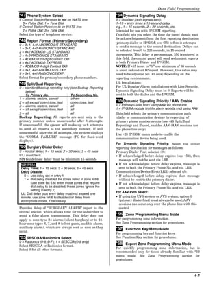 Data Field Programming
*47 Phone System Select                                      *54 Dynamic Signaling Delay
If Central Station Receiver is not on WATS line:             0 = disabled (both signals sent);
   0 = Pulse Dial; 1 = Tone Dial                             1–15 = entry times a 15-second delay.
If Central Station Receiver is on WATS line:                 e.g., 1 = 15 seconds, 2 = 30 seconds, etc.
   2 = Pulse Dial; 3 = Tone Dial                             Intended for use with IP/GSM reporting.
Select the type of telephone service.                        This field lets you select the time the panel should wait
                                                             for acknowledgment from the first reporting destination
*48 Report Format (Primary/Secondary)                        (primary dialer or IP/GSM; see ∗55) before it attempts
0 = 3+1, 4+1 ADEMCO L/S STANDARD
                                                             to send a message to the second destination. Delays can
1 = 3+1, 4+1 RADIONICS STANDARD
2 = 4+2 ADEMCO L/S STANDARD                                  be selected from 0 to 225 seconds, in 15-second
3 = 4+2 RADIONICS STANDARD                                   increments. This delay is per message. If 0 is entered in
5 = ADEMCO 10-digit Contact ID®                              this field, the control panel will send redundant reports
6 = 4+2 ADEMCO EXPRESS                                       to both Primary Dialer and IP/GSM.
7 = ADEMCO 4-digit Contact ID®                               NOTE: If ∗55 is set to “0,” use minimum of 30 seconds
8 = 3+1, 4+1 ADEMCO L/S EXP.                                 to avoid redundant IP report. However, this value may
9 = 3+1, 4+1 RADIONICS EXP.                                  need to be adjusted (ex. 45 secs) depending on the
Select format for primary/secondary phone numbers.           reporting environment.
*49 Split/Dual Reporting                                     UL Installations:
0 = standard/backup reporting only (see Backup Reporting     For UL Burglar Alarm installations with Line Security,
    below)                                                   Dynamic Signaling Delay must be 0. Reports will be
    To Primary No.                 To Secondary No.          sent to both the dialer and the IP/GSM.
1 = alarms, restore, cancel        others
2 = all except open/close, test    open/close, test          *55 Dynamic Signaling Priority / AAV Enable
3 = alarms, restore, cancel        all                       0 = Primary Dialer first / using AAV via phone line
4 = all except open/close, test    all                       1 = IP/GSM module first for alarm reports / not using AAV
5 = all                            all                       This field selects the primary communication path
Backup Reporting: All reports are sent only to the           (dialer or communication device) for reporting of
primary number unless unsuccessful after 8 attempts.         primary phone number events (see ∗49 Split/Dual
If unsuccessful, the system will make up to 8 attempts       Reporting) and if used, enables AAV (AAV sessions use
to send all reports to the secondary number. If still        the phone line only).
unsuccessful after the 16 attempts, the system displays      Use ∗29 IP/GSM menu mode to enable the
the “COMM. FAILURE” message (FC for fixed-word               communication device being used.
displays).
                                                             For Dynamic Signaling Priority: Select the initial
*50 Burglary Dialer Delay                                    reporting destination for messages as follows:
0 = no dial delay; 1 = 15 secs; 2 = 30 secs; 3 = 45 secs     Primary Dialer First selected (0):
UL: must be 0.                                               • If acknowledged before delay expires (see ∗54), then
SIA Guidelines: delay must be minimum 15 seconds               message will not be sent via LRR.
 V21iPSIA:                                                   • If not acknowledged before delay expires, message is
 Delay Time: 1 = 15 secs; 2 = 30 secs; 3 = 45 secs             sent to both the Primary Phone No. and via LRR.
 Delay Disable:                                              Communication Device First (LRR) selected (1):
   0 = use delay set in entry 1                              • If acknowledged before delay expires, then message
   1 = dial delay disabled for zones listed in zone list 6     will not be sent to the primary dialer.
       (use zone list 6 to enter those zones that require    • If not acknowledged before delay expires, message is
       dial delay to be disabled; these zones ignore the       sent to both the Primary Phone No. and via LRR.
       setting in entry 1)
 UL: Dial delay plus entry delay must not exceed one         For AAV Path Select:
 minute; use zone list 6 to disable dial delay from          • If using the UVS system or AVS system, option 0
 appropriate zones, if necessary.                              (primary dialer first) must always be used; AAV
                                                               sessions can occur only over the phone line with this
Provides delay of “BURGLARY ALARM” report to the               control.
central station, which allows time for the subscriber to
avoid a false alarm transmission. This delay does not        *56 Zone Programming Menu Mode
apply to zone type 24 alarms (silent burglary) or to 24-     For programming zone information.
hour zone types 6, 7, and 8 (silent panic, audible alarm,    See Zone Programming section for procedures.
auxiliary alarm), which are always sent as soon as they      *57 Function Key Menu Mode
occur.
                                                             For programming keypad function keys.
*53 SESCOA/Radionics Select                                  See Function Key section for procedures.
0 = Radionics (0-9, B-F); 1 = SESCOA (0-9 only)
                                                             *58 Expert Zone Programming Menu Mode
Select SESCOA or Radionics format.
                                                             For quickly programming zone information, but is
Select 0 for all other formats.
                                                             recommended only for those already familiar with *56
                                                             menu mode. See Zone Programming section for
                                                             procedures.



                                                                                                                   4-3
 