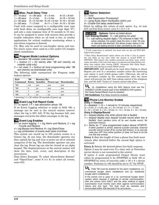 Installation and Setup Guide

*87 Misc. Fault Delay Time                                  *91 Option Selection
0 = 15 secs 4 = 90 secs 8 = 4 min         #+12 = 8 min      0 = none
1 = 30 secs 5 = 2 min        9 = 5 min    #+13 = 10 min     1 = Bell Supervision Processing†
2 = 45 secs 6 = 2-1/2 min #+10 = 6 min #+14 = 12 min        4 = using Audio Alarm Verification (AAV) unit
3 = 60 secs 7 = 3 min        #+11 = 7 min #+15 = 15 min     8 = Enable Exit delay restart/reset ††
Used with zones assigned to a configurable zone type        Select by adding the values of each option. E.g., for both
with fault delay on (configurable zone type digit “6”),     AAV and Exit delay restart, enter # + 12 (4 + 8).
and sets a zone response time of 15 seconds to 15 min.
                                                             V21iPSIA: Options: Same as listed above.
It can be assigned to zones with sensors that provide a
                                                             Call Waiting Disable: 0 = call waiting not used
trouble indication when an oil tank is low, or similar        1 = call waiting disable digits (*70) entered in field *40;
applications for critical condition monitoring where a              (when selected, the system dials the entry in field *40 only
non-alarm response is desired.                                      on alternate dial attempts; this allows proper dialing in the
UL: May only be used on non-burglar alarm and non-                  event call waiting service is later canceled by the user).
fire alarm zones when used on a fire and/or UL burglar
                                                            † If bell supervision is selected, you must also cut the red PCB Bell
alarm installation.                                         Supervision jumper.

*88 Program Mode Lockout Options                            ††“Exit Delay Restart/reset” option allows use of the [∗] key to restart
                                                            the exit delay at any time when the system is armed STAY or
0 = standard *98 installer code lockout                     INSTANT. This feature also enables automatic exit delay reset, which
1 = lockout [∗] + [#] reentry after *98 exit (reentry via   resets exit delay if the entry/exit door is re-opened and closed before exit
   installer code only)                                     delay time expires after arming AWAY. Automatic Exit Delay Reset
2 = not used; 3 = lockout all local programming after *98   occurs only once during an armed AWAY period.
   exit (reentry via downloader only)                       IMPORTANT: AAV should not be used when Paging or Alarm
                                                            Reports are sent to a secondary number unless the monitoring
The following table summarizes the Program mode
                                                            zone option is used (which pauses calls). Otherwise, the call to
lockout options:                                            the secondary number by the communicator after the alarm
Exit    *88   Reentry By:                                   report will prevent the AAV from taking control of the telephone
Command Entry Installer Power-up† Downloader                line, and the AAV “Listen in” session cannot take place.
*99           n/a      yes         yes           yes
                                                             UL     UL installations using the AAV feature must use the
*98           0        no          yes           yes
                                                             ADEMCO UVCM module (part of the ADEMCO UVS system).
*98           1        yes         no            yes         Exit Delay Restart/Reset must be disabled.
 *98           3        no          no            yes        SIA Guidelines: Exit delay should be enabled.
† pressing [∗] + [#] within 50 seconds of power up
                                                            *92 Phone Line Monitor Enable
*89 Event Log Full Report Code                              Entry 1–Timeout:
0 = no report; 1-F = see description above *59              0 = disabled; 1-15 = 1 minute to 15 minutes respectively
If an Event Logging selection is made in field ∗90, a       (2 = 2 min, 3 = 3 min, etc.; # + 10 =10 min, # + 11 = 11 min,
message can be sent to the central station receiver         # + 12 = 12 min, # + 13 = 13 min, # + 14 = 14 min, # + 15 = 15 min)
when the log is 80% full. If the log becomes full, new      Entry 2–Display/Sound:
messages overwrite the oldest messages in the log.          0 = keypad display only when phone line is faulted.
                                                            1 = keypad display plus keypad trouble sound when line is
*90 Event Log Enables                                           faulted. Each partition turns off its own trouble sound. No
0 = no event logging; 1 = log Alarm and Restore; 2 = log         automatic timeout.
     Trouble and Restore                                    2 = Same as “1” plus programmed output device STARTS.
4 = log Bypass and Restore; 8 = log Open/Close                   If either partition is armed, external sounder activates. External
                                                                 sounder will be turned off by normal bell timeout, or by security
x = log combination of events (add value of entries)             code plus OFF from either partition (it does not have to be the
This system can record up to 100 system events in a              one that was armed).
history log. At any time, the downloader operator can       Entry 1: Sets the length of time a phone line fault must
then upload the log and view or print out all or selected   remain after detected before the second digit option is
categories of the log. The downloader operator can also     activated.
clear the log. Event log can also be viewed at an alpha     Entry 2: Selects the desired phone line fault response.
keypad. The display/printout at the central station will    Option 2 may be used even if a relay unit or Powerline
show the date, time, event, and description of the          carrier device is not connected to the control.
occurrences.                                                If option 2 used, programmed Output Device must
Data Entry Example: To select Alarm/Alarm Restore”
                                                            either be programmed to be STOPPED in field ∗80 or
and “Open/Close”, enter 9 (1+ 8); to select all events,
                                                            STOPPED by entry of [security code] + [#] + 8 + device
enter #15.
                                                            number. Partition in ∗80 should be set to “0,” for STOP.
                                                             UL     Field *92 must be enabled for fire alarm installations, UL
                                                             commercial burglar alarm installations and UL residential
                                                             burglar alarm installations.
                                                             If the control unit is used on a UL commercial burglar alarm
                                                             system which requires 2 methods of remote communication,
                                                             then the control unit’s DACT and the other method of signal
                                                             transmission must monitor each other against communication
                                                             failure and line fault. The fault must be received and
                                                             annunciated within 200 seconds of its occurrence.




4-6
 