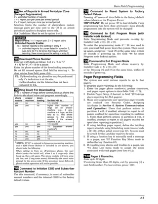 Data Field Programming
*93 No. of Reports In Armed Period per Zone                        *97 Command to Reset System to Factory
(Swinger Suppression)                                              Default Values
0 = unlimited number of reports                                    Pressing ∗97 resets all data fields to the factory default
1 = 1 report pair per zone per armed period                        values (shown on the Program Form).
2 = 2 report pairs per zone per armed period                       IMPORTANT: Do not press ∗97 to load defaults if any
Selection limits the number of alarm/alarm restore                 programming has been done previously—data already
message pairs per zone sent to the CS in an armed                  programmed into the system will be changed!
period and applies to burglary zones only.
SIA Guidelines: Must be set for option 1 or 2.                     *98 Command to Exit Program Mode (with
                                                                   installer code lockout)
 V21iPSIA:                                                         Exits Programming Mode and prevents re-entry by:
 Report Pairs: 1 = 1 report pair; 2 = 2 report pairs
                                                                   Installer Code + [8] + [0] + [0].
 Unlimited Reports Enable:
   0 = restrict reports to the setting in entry 1                  To enter the programming mode if ∗ 98 was used to
   1 = unlimited reports for zones listed in zone list 7;          exit, you must first power down the system. Then power
        (use zone list 7 to list zones that require unlimited      up again, and press [∗] and [#] at the same time, within
        reporting; these zones ignore the setting in entry 1)      50 seconds of powering up. See field *88 for other
                                                                   Program mode lockout options.
*94 Download Phone Number
Enter up to 20 digits as follows: 0–9, # +11 for “∗”,              *99 Command to Exit Program Mode
 # + 12 for “#”, # + 13 for a pause.                               Exits Programming Mode and allows re-entry by:
Enter the phone number of the downloading computer.                Installer Code + [ 8] + [0] + [0]
Do not fill unused spaces. End field by entering ∗. To             or by: Pressing [∗] and [#] at the same time, within 50
clear entries from field, press ∗94∗.                              seconds of power-up.
 UL: Up/downloading via phoneline may be performed                 Pager Programming Fields
     only if a technician is at the site.                          The system can send various reports to up to four
     Up/downloading via the Internet has not been                  pagers.
     evaluated by UL.                                              To program pager reporting, do the following:
                                                                   1. Enter the pager phone number(s), preface characters,
*95 Ring Count For Downloading                                        and pager report options in data fields *160 - *171:
0–15 = number of rings before control picks up phone line.
                                                                   2. Enable Pager Delay, if desired, in field *172 (delays
Refer to the chart below and program accordingly.
phone      answer       down-                                         alarm reporting for ALL pagers).
module     machine      loading     Set field ∗95 to…              3. Make sure appropriate user open/close pager reports
yes        no           no          1-14 (not 0)                      are enabled (see Security Codes, Assigning
yes        yes          no          higher than number of             Attributes in Section 6. System Communication
                                    rings set on answer               and Operation). Users that perform actions in
                                    machine (e.g., if ans.
                                    machine is 4 rings, set this
                                                                      partition 1 will, if enabled, attempt to report to all
                                    field to 5). This allows          pagers enabled for open/close reporting in partition
                                    access to the phone               1. Users that perform actions in partition 2 will, if
                                    module if the answer              enabled, attempt to report to all pagers enabled for
                                    machine is off.                   open/close reporting in partition 2.
yes        no           yes         1-14 (not 0)
yes        yes          yes         15    (bypasses     answer
                                                                   4. If using latchkey pager report, define the latchkey
                                    machine†)                         report schedule using Scheduling mode (master code
no         no           no          0                                 + [#] [6] [4] then select event type 03). System must
no         yes          no          0                                 be armed for the Latchkey report to be sent.
no         no           yes         1-14                           5. If using a function key to manually send a message
no         yes          yes         15                                to a pager, use *57 Function Key Menu mode to
† NOTE: If “15” is entered to bypass an answering machine,            define the key (function 01).
 and a 4286 Phone Module is included in the system, you            6. If reporting zone alarms and troubles to a pager, use
 should note the following:                                           *81 Zone List menu mode to assign the zones
 When calling in from an off-premises phone, the user                 associated with each pager (zone lists 9-12).
 should make the initial call, allow 1 or 2 rings only, then
 hang up, then call again. The phone module will now seize         *160 Pager 1 Phone No.
 the line, and 2 long tones sound, followed by the usual voice     Enter up to 20 digits.
 prompt for the access code. If this procedure is not followed,
                                                                   If entering fewer than 20 digits, exit by pressing [∗] +
 phone module operation will not be possible.
                                                                   next field number. To clear entries, press ∗160∗.
*96 Command to Initialize CSID and Subscriber
Account Number
Use this command, if necessary, to reset all subscriber
account numbers and the internal CSID to the factory
default values.




                                                                                                                         4-7
 
