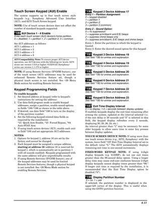 Touch Screen Keypad (AUI) Enable                                 *190 Keypad 2 Device Address 17
The system supports up to four touch screen style                Entry 1 – Partition Assignment:
                                                                 0 = keypad disabled
keypads (e.g., Symphony Advanced User Interface
                                                                 1 = partition 1
(AUI), and 6270 Touch Screen keypad.                             2 = partition 2;
NOTE: Use of touch screen devices does not affect the            3 = partition 3 (common)
number of standard keypads supported.                            Entry 2 – Sound Option:
                                                                 0 = no suppression
*189 AUI Device 1 - 4 Enable                                     1 = suppress arm/disarm and E/E/ beeps
Enter each touch screen (AUI) device’s home partition.           2 = suppress chime beeps only
0 = disabled; 1 = partition 1; 2 = partition 2; 3 = common       3 = suppress arm/disarm, E/E/ beeps and chime beeps
Set AUI addresses as follows:                                    Entry 1: Enter the partition in which the keypad is
AUI 1 address = 1                                                located.
AUI 2 address = 2                                                Entry 2: Enter the desired sound option for this keypad.
AUI 3 address = 5
AUI 4 address = 6                                                *191 Keypad 3 Device Address 18
                                                                 See field *190 for entries and explanation.
AUI Compatibility Note: To ensure proper AUI device
operation, use AUI devices with the following rev levels: 6270
series use version 1.0.9 or higher; 8132/8142 (Symphony)
                                                                 *192 Keypad 4 Device Address 19
series use version 1.1.175 or higher.
                                                                 See field *190 for entries and explanation.

NOTE: If using Remote Services (IP/GSM feature), one             *193 Keypad 5 Device Address 20
of the touch screen (AUI) addresses may be used for              See field *190 for entries and explanation.
enhanced Remote Services feature set, though a
physical touch screen is not installed. See ∗29 Menu             *194 Keypad 6 Device Address 21
Mode section for enabling Remote Services.                       See field *190 for entries and explanation.

Keypad Programming Fields                                        *195 Keypad 7 Device Address 22
                                                                 See field *190 for entries and explanation.
To enable keypads:
1. Set desired address at keypad (refer to keypad’s              *196 Keypad 8 Device Address 23
   instructions for setting the address).                        See field *190 for entries and explanation.
2. Use data field program mode to enable keypad
   addresses, assign a partition, enable sound options           *197 Exit Time Display Interval
   in fields *190-*196 as shown in the table above.              0 = no display; 1-5 = seconds between display updates
3. If desired, use data field *198 to turn on the display        If enabled, keypads display the exit time remaining after
   of the partition number.                                      arming the system, updated at the interval selected (i.e.
4. Set the following keypad-related data fields as               if the exit delay is 30 seconds and “2” is selected in this
   required by the installation:                                 field, the keypad display refreshes every 2 seconds,
   *21 Quick Arm Enable, *23 Forced Bypass, *84                  displaying 30, 28, 26, 24, etc.).
   Auto STAY Arm                                                 An interval greater than “1” may be necessary for some
5. If using touch screen devices (AUI), enable each unit         older keypads to allow users time to enter key presses
   in field *189 and set appropriate AUI addresses.              between display updates.
NOTES:                                                           TOUCH SCREEN DEVICE NOTE: If using more than
1. Options for keypad 1, address 16 are set by the               one touch screen device (e.g., 6270, Symphony) with the
   factory and cannot be changed.                                system, leave field *197 Exit Time Display Interval set to
2. Each keypad must be assigned a unique address,                the default value “0.” The 6270 automatically displays
   starting at address 16 (address 16 is reserved for            remaining exit time in one-second increments.
   keypad 1, which is automatically set to partition 1
   with all sounds enabled). Keypads programmed with             FIXED-WORD KEYPAD NOTE: If using 2-digit
   the same address will give unpredictable results.             display keypads (e.g. 6150RF), do not use exit times
3. If using Remote Services (IP/GSM feature), one of             greater than the 96-second delay option. Using a longer
   the keypad addresses may be used for limited                  delay time may cause end-user confusion because 2-digit
   Remote Services features, though a physical keypad            display keypads cannot display times greater than “99.”
   is not installed. See ∗29 Menu Mode section for               If longer exit time is required by the installation, it is
   enabling Remote Services.                                     recommended that the Exit Time Display option be
                                                                 disabled (“0”).

                                                                 *198 Display Partition Number
                                                                  0 = no; 1 = yes
                                                                 If selected, the partition number is displayed in the
                                                                 upper-left corner of the display. This is useful when
                                                                 using the GOTO partition function.




                                                                                                                     4-11
 