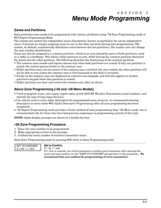 S E C T I O N               5

                                                Menu Mode Programming
Zones and Partitions
Each protection zone needs to be programmed with various attributes using *56 Zone Programming mode or
✱58 Expert Programming Mode.
The system can control two independent areas of protection (known as partitions) for use by independent
users, if desired, by simply assigning zones to one or the other partition during zone programming. The
system, by default, automatically distributes users between the two partitions. The master user can change
the user number distributions.
Zones can also be assigned to a common partition, which is an area shared by users of both partitions (such
as a lobby in a building). This allows either partition to arm, while leaving the common partition disarmed
for access into the other partition. The following describes the functioning of the common partition:
• The common zone sounds and reports alarms only when both partitions are armed. If only one partition is
  armed, the system ignores faults on the common zone.
• Either partition may arm its system if the common zone is faulted, but once armed, the other partition will
  not be able to arm unless the common zone is first bypassed or the fault is corrected.
• Faults on the common zone are displayed on common zone keypads, and will also appear on another
  partition’s keypad when that partition is armed.
• Either partition can clear and restore the common zone after an alarm.

About Zone Programming (∗56 and ∗58 Menu Modes)
                        ∗
• Used to program zones, zone types, report codes, enroll 5800 RF Wireless Transmitter serial numbers, and
  identify the type of loop input device(s).
• Can also be used to enter alpha descriptors for programmed zones; however, we recommend entering
  descriptors in menu mode ✱82 (Alpha Descriptor Programming after all zone programming has been
  completed).
• *58 Expert Programming mode provides a faster method of zone programming than *56 Menu mode, but is
  recommended only for those who have had previous experience in programming controls of this type.
NOTE: Alpha display prompts are shown in a double-line box.

∗56 Zone Programming Procedure
1. Enter the zone number to be programmed.
2. Make appropriate entries at the prompts.
3. Confirm the serial number of wireless transmitter zones.
Start Zone Programming mode by pressing ✱56 while in Data Programming mode.

  SET TO CONFIRM?       Set to Confirm
  0 = NO 1 = YES        0 = no; 1 = yes
                        If 1 (Yes) is entered, you will be prompted to confirm each transmitter after entering the
                        serial and loop numbers (at the “XMIT TO CONFIRM” prompt later in this procedure). We
                        recommend that you confirm the programming of every transmitter.




                                                                                                                5-1
 