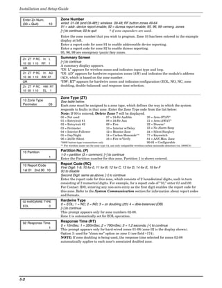 Installation and Setup Guide


 Enter Zn Num.           Zone Number
 (00 = Quit)        10   wired 01-08 (and 09-48†); wireless 09-48; RF button zones 49-64
                         91 = addr. device report enable; 92 = duress report enable; 95, 96, 99 =emerg. zones
                         [∗] to continue; 00 to quit       † if zone expanders are used.
                         Enter the zone number that you wish to program. Zone 10 has been entered in the example
                         display at left.
                         Enter a report code for zone 91 to enable addressable device reporting.
                         Enter a report code for zone 92 to enable duress reporting.
                         95, 96, 99 are emergency (panic) key zones.
 Zn ZT P RC      In: L   Summary Screen
 10 00 1 10     RF: 1
                         [∗] to continue
                         A summary display appears.
 OR
                         “IN: L” appears for wireless zones and indicates input type and loop.
 Zn ZT P RC In: AD       “IN: AD” appears for hardwire expansion zones (AW) and indicates the module’s address
 10 00 1 10 AW: 07       (AD), which is based on the zone number.
 OR                      “HW: RT” appears for hardwire zones and indicates configuration (EOL, NO, NC, zone
 Zn ZT P RC     HW: RT   doubling, double-balanced) and response time selection.
 10 00 1 10     EL 1

                         Zone Type (ZT)
 10 Zone Type            See table below.
 Perimeter          03   Each zone must be assigned to a zone type, which defines the way in which the system
                         responds to faults in that zone. Enter the Zone Type code from the list below:
                         Note: If 00 is entered, Delete Zone ? will be displayed.
                         00 = Not used                         07 = 24-Hr Audible                 20 = Arm–STAY*
                         01 = Entry/exit #1                    08 = 24-Hr Aux                     21 = Arm–AWAY*
                         02 = Entry/exit #2                    09 = Fire                          22 = Disarm*
                         03 = Perimeter                        10 = Interior w/Delay              23 = No Alarm Resp
                         04 = Interior Follower                12 = Monitor Zone                  24 = Silent Burglary
                         05 = Day/Night                        14 = Carbon Monoxide**             77 = Keyswitch
                         06 = 24-Hr Silent                     16 = Fire w/Verify                 81 = AAV Mon. Zone
                         *5800 button-type transmitters only                                      90-91 = Configurable
                         ** For wireless zones set for zone type 14, use only compatible wireless carbon monoxide detectors (ex. 5800C0)

 10 Partition            Partition No. (P)
                         1-3 = partition (3 = common); [∗] to continue
                    1    Enter the Partition number for this zone. Partition 1 is shown entered.

 10 Report Code          Report Code (RC)
                         First Digit: 1-9, 10 for 0, 11 for B, 12 for C, 13 for D, 14 for E, 15 for F
 1st 01 2nd 00 10        00 to disable
                         Second Digit: same as above; [∗] to continue
                         Enter the report code for this zone, which consists of 2 hexadecimal digits, each in turn
                         consisting of 2 numerical digits. For example, for a report code of “10,” enter 01 and 00.
                         For Contact ID®, entering any non-zero entry as the first digit enables the report code for
                         this zone. Refer to the System Communication section for information about report codes
                         and formats.

 02 HARDWIRE TYPE        Hardwire Type
                         0 = EOL; 1 = NC; 2 = NO; 3 = zn doubling (ZD); 4 = dble-balanced (DB)
 EOL            0
                         [∗] to continue
                         This prompt appears only for zone numbers 02-08.
                         Zone 1 is automatically set for EOL operation.

 02 Response Time        Response Time (RT)
                         0 = 10mSec; 1 = 350mSec; 2 = 700mSec; 3 = 1.2 seconds; [∗] to continue
                1        This prompt appears only for hard-wired zones 01-08 (zone 02 is the display shown).
                         Option 3: used for “clean me” option on zone 1 (see field ∗174).
                         NOTE: If zone doubling is being used, the response time selected for zones 02-08
                         automatically applies to each zone’s associated doubled zone.




5-2
 