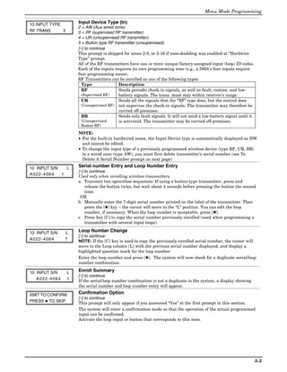 Menu Mode Programming

10 INPUT TYPE         Input Device Type (In)
                      2 = AW (Aux wired zone)
RF TRANS      3       3 = RF (supervised RF transmitter)
                      4 = UR (unsupervised RF transmitter)
                      5 = Button type RF transmitter (unsupervised).
                      [∗] to continue
                      This prompt is skipped for zones 2-8, or 2-16 if zone-doubling was enabled at “Hardwire
                      Type” prompt.
                      All of the RF transmitters have one or more unique factory-assigned input (loop) ID codes.
                      Each of the inputs requires its own programming zone (e.g., a 5804's four inputs require
                      four programming zones).
                      RF Transmitters can be enrolled as one of the following types:
                        Type                Description
                        RF                  Sends periodic check-in signals, as well as fault, restore, and low-
                        (Supervised RF)     battery signals. The trans. must stay within receiver's range.
                        UR                  Sends all the signals that the “RF” type does, but the control does
                        (Unsupervised RF) not supervise the check-in signals. The transmitter may therefore be
                                            carried off-premises.
                        BR                  Sends only fault signals. It will not send a low-battery signal until it
                        (Unsupervised       is activated. The transmitter may be carried off-premises.
                       Button RF)

                      NOTE:
                      • For the built-in hardwired zones, the Input Device type is automatically displayed as HW
                        and cannot be edited.
                      • To change the input type of a previously programmed wireless device (type RF, UR, BR)
                        to a wired zone (type AW), you must first delete transmitter’s serial number (see To
                        Delete A Serial Number prompt on next page)

10 INPUT S/N:   L     Serial number Entry and Loop Number Entry
                      [∗] to continue
A022-4064     1       Used only when enrolling wireless transmitters.
                      a. Transmit two open/close sequences. If using a button-type transmitter, press and
                         release the button twice, but wait about 4 seconds before pressing the button the second
                         time.
                       OR
                      b. Manually enter the 7-digit serial number printed on the label of the transmitter. Then
                         press the [✱] key – the cursor will move to the “L” position. You can edit the loop
                         number, if necessary. When the loop number is acceptable, press [✱].
                      c. Press key [C] to copy the serial number previously enrolled (used when programming a
                         transmitter with several input loops).

10 INPUT S/N   L      Loop Number Change
                      [∗] to continue
A022-4064      ?      NOTE: If the [C] key is used to copy the previously enrolled serial number, the cursor will
                      move to the Loop column (L) with the previous serial number displayed, and display a
                      highlighted question mark for the loop number.
                      Enter the loop number and press [✱]. The system will now check for a duplicate serial/loop
                      number combination.

10 INPUT S/N      L   Enroll Summary
                      [∗] to continue
   A022-4064      1   If the serial/loop number combination is not a duplicate in the system, a display showing
                      the serial number and loop number entry will appear.

XMIT TO CONFIRM       Confirmation Option
                      [∗] to continue
PRESS ✱ TO SKIP       This prompt will only appear if you answered “Yes” at the first prompt in this section.
                      The system will enter a confirmation mode so that the operation of the actual programmed
                      input can be confirmed.
                      Activate the loop input or button that corresponds to this zone.




                                                                                                                       5-3
 