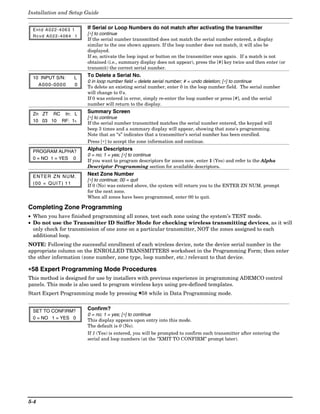 Installation and Setup Guide


 Entd A022-4063 1       If Serial or Loop Numbers do not match after activating the transmitter
 Rcvd A022-4064 1
                        [∗] to continue
                        If the serial number transmitted does not match the serial number entered, a display
                        similar to the one shown appears. If the loop number does not match, it will also be
                        displayed.
                        If so, activate the loop input or button on the transmitter once again. If a match is not
                        obtained (i.e., summary display does not appear), press the [#] key twice and then enter (or
                        transmit) the correct serial number.

 10 INPUT S/N:      L   To Delete a Serial No.
                        0 in loop number field = delete serial number; # = undo deletion; [∗] to continue
   A000-0000        0   To delete an existing serial number, enter 0 in the loop number field. The serial number
                        will change to 0's.
                        If 0 was entered in error, simply re-enter the loop number or press [#], and the serial
                        number will return to the display.

 Zn ZT RC In: L         Summary Screen
                        [∗] to continue
 10 03 10 RF: 1s        If the serial number transmitted matches the serial number entered, the keypad will
                        beep 3 times and a summary display will appear, showing that zone's programming.
                        Note that an “s” indicates that a transmitter’s serial number has been enrolled.
                        Press [∗] to accept the zone information and continue.

 PROGRAM ALPHA?         Alpha Descriptors
                        0 = no; 1 = yes; [∗] to continue
 0 = NO 1 = YES 0
                        If you want to program descriptors for zones now, enter 1 (Yes) and refer to the Alpha
                        Descriptor Programming section for available descriptors.

 E N TE R Z N N U M .   Next Zone Number
                        [∗] to continue; 00 = quit
 (00 = QUIT) 11         If 0 (No) was entered above, the system will return you to the ENTER ZN NUM. prompt
                        for the next zone.
                        When all zones have been programmed, enter 00 to quit.

Completing Zone Programming
• When you have finished programming all zones, test each zone using the system’s TEST mode.
• Do not use the Transmitter ID Sniffer Mode for checking wireless transmitting devices, as it will
  only check for transmission of one zone on a particular transmitter, NOT the zones assigned to each
  additional loop.
NOTE: Following the successful enrollment of each wireless device, note the device serial number in the
appropriate column on the ENROLLED TRANSMITTERS worksheet in the Programming Form; then enter
the other information (zone number, zone type, loop number, etc.) relevant to that device.

∗58 Expert Programming Mode Procedures
This method is designed for use by installers with previous experience in programming ADEMCO control
panels. This mode is also used to program wireless keys using pre-defined templates.
Start Expert Programming mode by pressing ✱58 while in Data Programming mode.


 SET TO CONFIRM?        Confirm?
                        0 = no; 1 = yes; [∗] to continue
 0 = NO 1 = YES 0       This display appears upon entry into this mode.
                        The default is 0 (No).
                        If 1 (Yes) is entered, you will be prompted to confirm each transmitter after entering the
                        serial and loop numbers (at the “XMIT TO CONFIRM” prompt later).




5-4
 