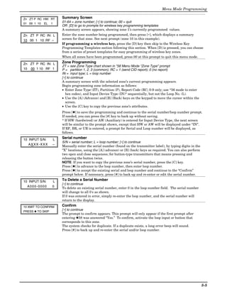 Menu Mode Programming

Zn ZT P RC HW: RT     Summary Screen
01 09 1 10 EL 1
                      01-64 = zone number; [∗] to continue; 00 = quit
                      OR [D] to go to prompts for wireless key programming templates
                      A summary screen appears, showing zone 1’s currently programmed values.
Zn ZT P RC IN: L      Enter the zone number being programmed, then press [∗], which displays a summary
10 00 1 10 :RF –      screen for that zone. See next prompt (zone 10 in this example).
                      If programming a wireless key, press the [D] key then skip to the Wireless Key
                      Programming Templates section following this section. When [D] is pressed, you can choose
                      from a series of preset templates for easy programming of wireless key zones.
                      When all zones have been programmed, press 00 at this prompt to quit this menu mode.

Zn ZT P RC IN: L      Zone Programming
                      ZT = see Zone Type chart shown in *56 Menu Mode “Zone Type” prompt
10 00 1 10 RF 1       P = partition 1, 2, 3 (common); RC = 1 (send CID report); 0 (no report)
                      IN = input type; L = loop number
                      [∗] to continue
                      A summary screen with the selected zone’s current programming appears.
                      Begin programming zone information as follows:
                      • Enter Zone Type (ZT), Partition (P), Report Code (RC; 0-9 only; use *56 mode to enter
                        hex codes), and Input Device Type (IN)* sequentially, but not the Loop No. (L).
                      • Use the [A] (Advance) and [B] (Back) keys on the keypad to move the cursor within the
                        screen.
                      • Use the [C] key to copy the previous zone’s attributes.
                      Press [✱] to save the programming and continue to the serial number/loop number prompt.
                      If needed, you can press the [#] key to back up without saving.
                      * If HW (hardwired) or AW (Auxiliary) is entered for Input Device Type, the next screen
                      will be similar to the prompt shown, except that HW or AW will be displayed under “IN”.
                      If RF, BR, or UR is entered, a prompt for Serial and Loop number will be displayed, as
                      follows.

10 INPUT S/N:     L   Serial number
                      S/N = serial number; L = loop number; [∗] to continue
   AXXX-XXX       –   Manually enter the serial number (found on the transmitter label), by typing digits in the
                      “X” locations, using the [A] (advance) or [B] (back) keys as required. You can also perform
                      two open and close sequences; for button-type transmitters that means pressing and
                      releasing the button twice.
                      NOTE: If you want to copy the previous zone’s serial number, press the [C] key.
                      Press [✱] to advance to the loop number, then enter loop number.
                      Press [✱] to accept the existing serial and loop number and continue to the “Confirm”
                      prompt below. If necessary, press [#] to back up and re-enter or edit the serial number.

10 INPUT S/N:     L   To Delete a Serial Number
                      [∗] to continue
  A000-0000       0   To delete an existing serial number, enter 0 in the loop number field. The serial number
                      will change to all 0's as shown.
                      If 0 was entered in error, simply re-enter the loop number, and the serial number will
                      return to the display.
10 XMIT TO CONFIRM    Confirm
PRESS ✱ TO SKIP
                      [∗] to continue
                      The prompt to confirm appears. This prompt will only appear if the first prompt after
                      entering ✱58 was answered “Yes.” To confirm, activate the loop input or button that
                      corresponds to this zone.
                      The system checks for duplicate. If a duplicate exists, a long error beep will sound.
                      Press [#] to back up and re-enter the serial and/or loop number.




                                                                                                                    5-5
 