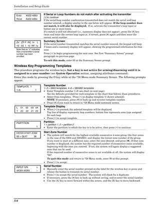 Installation and Setup Guide


 Entd      A022-4063           If Serial or Loop Numbers do not match after activating the transmitter
                               [∗] to continue
 Rcvd      A022-4064           If the serial/loop number combination transmitted does not match the serial and loop
                               number entered, a display similar to the one below will appear. If the loop number does
                               not match, it will also be displayed. If so, activate the transmitter’s loop input or
                               button one or more times.
                               If a match is still not obtained (i.e., summary display does not appear), press the [#] key
                               twice and enter the correct loop input or, if correct, press [#] again and then enter the
                               correct serial number.

 Zn ZT P RC In L               Summary Screen
                               If the serial number transmitted matches the serial number entered, the keypad will beep
 10 03 1 10 RF: 1s             3 times and a summary display will appear, showing the programmed information for that
 Note that an “s” indicates    zone.
 that a transmitter’s serial
 number has been               Press [∗] to begin programming the next zone. See first “Summary Screen” prompt
 enrolled.                     paragraph on previous page.
                               To exit this mode, enter 00 at the Summary Screen prompt.

Wireless Key Programming Templates
This procedure programs the wireless keys, but a key is not active for arming/disarming until it is
assigned to a user number (see System Operation section, assigning attributes command).
Enter this mode by pressing the D key while at the *58 Menu mode Summary Screen. The following prompts
appear.

 TEMPLATE ?                    Template Number
                               1–3 = 5804 templates; 4–6 = 5804BD templates
 1–6                  1        • Enter Template number 1–6 (see chart on next page).
                                  See the defaults provided for each template in the chart that follows these procedures.
                               • Select from templates. Press [∗] to display template (1 shown selected).
                                  NOTE: If necessary, press [#] to back up and re-enter template number.
                               • Press [#] if you want to return to *58 Menu mode summary screen.

 L    01   02    03 04         Template Display
                               • When [∗] is pressed, the selected template will be displayed.
 T    23   22    21 23
                                 Top line of display represents loop numbers; bottom line represents zone type assigned
                                 for each loop.
                               • Press [∗] to accept template.

 PARTITION                     Partition
                               1 = partition 1; 2 = partition 2
                        1      • Enter the partition in which the key is to be active, then press [∗] to continue.

 ENTER START ZONE              Start Zone Number
                               • The system will search for the highest available consecutive 4-zone group (the four zones
 00 = QUIT           36
                                 in the case of the 5804 and 5804BD), and display the lowest zone number of the group.
                                 If you want to start at a different zone, enter the zone desired, and press [✱]. If that zone
                                 number is displayed, the system has the required number of consecutive zones available,
                                 beginning with the zone you entered. If not, the system will again display a suggested
                                 zone that can be used.
                                 If the required number of consecutive zones is not available at all, the system will display
                                 “00”.
                                 To quit this mode and return to *58 Menu mode, enter 00 at this prompt.
                               • Press [∗] to accept.

 INPUT S/N              L      Serial Number
                               • Manually enter the serial number printed on the label for the wireless key or press and
 AXXX-XXXX              –
                                 release the button to transmit its serial number.
                               • Press [∗] to accept the serial number. The system will check for a duplicate.
                               • If necessary, press the [#] key to back up without saving, and re-enter the serial number.
                               • Use the [A] key to move forward within the screen, and the [B] key to move backward.




5-6
 