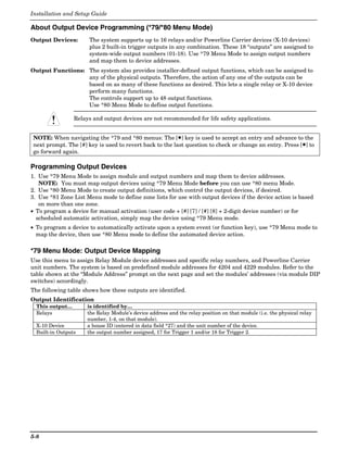 Installation and Setup Guide

About Output Device Programming (*79/*80 Menu Mode)
Output Devices:       The system supports up to 16 relays and/or Powerline Carrier devices (X-10 devices)
                      plus 2 built-in trigger outputs in any combination. These 18 “outputs” are assigned to
                      system-wide output numbers (01-18). Use *79 Menu Mode to assign output numbers
                      and map them to device addresses.
Output Functions: The system also provides installer-defined output functions, which can be assigned to
                  any of the physical outputs. Therefore, the action of any one of the outputs can be
                  based on as many of these functions as desired. This lets a single relay or X-10 device
                  perform many functions.
                  The controls support up to 48 output functions.
                  Use *80 Menu Mode to define output functions.

                 Relays and output devices are not recommended for life safety applications.


NOTE: When navigating the *79 and *80 menus: The [✱] key is used to accept an entry and advance to the
next prompt. The [#] key is used to revert back to the last question to check or change an entry. Press [✱] to
go forward again.

Programming Output Devices
1. Use *79 Menu Mode to assign module and output numbers and map them to device addresses.
   NOTE: You must map output devices using *79 Menu Mode before you can use *80 menu Mode.
2. Use *80 Menu Mode to create output definitions, which control the output devices, if desired.
3. Use *81 Zone List Menu mode to define zone lists for use with output devices if the device action is based
   on more than one zone.
• To program a device for manual activation (user code + [#] [7] / [#] [8] + 2-digit device number) or for
  scheduled automatic activation, simply map the device using *79 Menu mode.
• To program a device to automatically activate upon a system event (or function key), use *79 Menu mode to
  map the device, then use *80 Menu mode to define the automated device action.

*79 Menu Mode: Output Device Mapping
Use this menu to assign Relay Module device addresses and specific relay numbers, and Powerline Carrier
unit numbers. The system is based on predefined module addresses for 4204 and 4229 modules. Refer to the
table shown at the “Module Address” prompt on the next page and set the modules’ addresses (via module DIP
switches) accordingly.
The following table shows how these outputs are identified.
Output Identification
  This output…        is identified by…
  Relays              the Relay Module’s device address and the relay position on that module (i.e. the physical relay
                      number, 1-4, on that module).
  X-10 Device         a house ID (entered in data field *27) and the unit number of the device.
  Built-in Outputs    the output number assigned, 17 for Trigger 1 and/or 18 for Trigger 2.




5-8
 