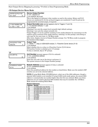 Menu Mode Programming
Start Output Device Mapping by pressing *79 while in Data Programming Mode.

∗79 Output Device Menu Mode

 ENTER OUTPUT NO.      Device Output Number
                       01-18 = relays/X-10
 00 = QUIT     xx
                       [∗] to continue; 00 to quit
                       This is the logical (or reference) relay number as used in the system. Relays and X-10
                       devices are numbered 01-16; the on-board triggers are numbered 17 and 18 and can be
                       programmed for inverted output, if required.

 17 OUT NORM LOW       Output Normally Low (prompt appears only for Triggers 17 and 18)
                       0 = no (standard default); 1 = yes
 0 = NO 1 = YES  0
                       [∗] to continue
                       Selecting 0 (no) sets the output level normally high (default setting).
                       Selecting 1 (yes) sets the output normally low.
                       Output Trigger 17 can be used for resetting 4-wire smoke detectors by connecting it to the
                       negative power terminal of the smoke detector, selecting 1 at this prompt, and setting as
                       zone type 54, fire zone reset, in *80 Menu mode.
                       After entry, display returns to Output Number prompt. Use *80 Menu mode to program
                       the function of the trigger.

 XX OUTPUT TYPE        Output Type
                       0 = delete; 1 = relay on 4204/4229 module; 2 = Powerline Carrier device (X-10)
 DELETE         0
                       [∗] to continue
                       Select whether this is a relay or a Powerline Carrier (X-10) device.
                       If Powerline Carrier is selected, go to “A” prompt.
                       If relay is selected, skip to “B” prompt.
“A”
 XX UNIT No.           Unit Number (prompt appears if X-10 is selected)
                       01-16 = predefined address
                  yy
                       [∗] to continue
                       Enter the unit code (set at the device) and press [∗].
                       The system returns to the Output Number prompt.
“B”
 XX MODULE ADDR        Module Address (prompt appears if relay is selected)
                       07-15 = predefined address
 07-15            yy
                       [∗] to continue
                       Enter the predefined address for this module as listed below. Make sure the module’s DIP
                       switches are set to the selected address.
                       NOTE: If using Multi-Mode (IP/GSM feature), select one of the 4204 addresses, though a
                       physical 4204 module is not installed. If using 2-4204 multi-mode option, the second 4204
                       address is automatically one number higher than the first one selected. Make sure these
                       addresses are not used by physical 4204 modules that may be installed. See ∗29 Menu
                       Mode section for enabling Multi-Mode.
                       Module Addresses
                       Address    Module
                        07        1st 4229 (with zones 09-16)
                        08        2nd 4229 (with zones 17-24)
                        09        3rd 4229 (with zones 25-32)
                        10        4th 4229 (with zones 33-40)
                        11        5th 4229 (with zones 41-48)
                        12        1st 4204
                        13        2nd 4204
                        14        3rd 4204
                        15        4th 4204




                                                                                                                    5-9
 