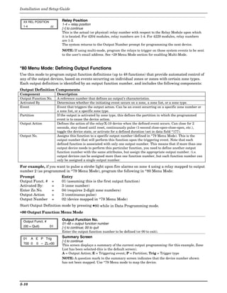 Installation and Setup Guide


  XX REL POSITION           Relay Position
                            1-4 = relay position
  1-4               zz
                            [∗] to continue
                            This is the actual (or physical) relay number with respect to the Relay Module upon which
                            it is located. For 4204 modules, relay numbers are 1-4. For 4229 modules, relay numbers
                            are 1-2.
                            The system returns to the Output Number prompt for programming the next device.
                            NOTE: If using multi-mode, program the relays to trigger on those system events to be sent
                            to the user’s email address. See ∗29 Menu Mode section for enabling Multi-Mode.



*80 Menu Mode: Defining Output Functions
Use this mode to program output function definitions (up to 48 functions) that provide automated control of
any of the output devices, based on events occurring on individual zones or zones with certain zone types.
Each output definition is identified by an output function number, and includes the following components:
Output Definition Components
Component                Description
Output Function No.      A reference number that defines an output’s characteristics.
Activated By             Determines whether the initiating event occurs on a zone, a zone list, or a zone type.
Event                    Event that triggers the output action. Can be an event occurring on a specific zone number or
                         a zone list, or a specific zone type.
Partition                If the output is activated by zone type, this defines the partition in which the programmed
                         event is to cause the device action.
Output Action            Defines the action of the relay/X-10 device when the defined event occurs. Can close for 2
                         seconds, stay closed until reset, continuously pulse (1-second close-open-close-open, etc.),
                         toggle the device state, or activate for a defined duration (set in data field *177).
Output No.               Assigns this function to a specific output number (defined in *79 Menu Mode). This is the
                         output number that will perform this function upon the triggering event. Note that each
                         defined function is associated with only one output number. This means that if more than one
                         output device needs to perform this particular function, you need to define another output
                         function number with the same attributes, but assign the appropriate output number. (i.e.
                         output devices can be assigned more than one function number, but each function number can
                         only be assigned a single output number.
For example, if you want to pulse a strobe light upon fire alarms on zone 4 using a relay mapped to output
number 2 (as programmed in *79 Menu Mode), program the following in *80 Menu Mode:
Prompt                     Entry
Output Funct. #     =      01 (assuming this is the first output function)
Activated By:       =      3 (zone number)
Enter Zn No.        =      04 (requires 2-digit zone numbers)
Output Action       =      3 (continuous pulse)
Output Number       =      02 (device mapped in *79 Menu Mode)
Start Output Definition mode by pressing ✱80 while in Data Programming mode.
∗80 Output Function Menu Mode

  Output Funct. #           Output Function No.
                            01-48 = output function number
  (00 = Quit)     01        [∗] to continue; 00 to quit
                            Enter the output function number to be defined (or 00 to exit).

  01 A E P Trig             Summary Screen
                            [∗] to continue
  ?00 0 0 – ZL=00           This screen displays a summary of the current output programming (for this example, Zone
                            List has been selected-this is the default screen).
                            A = Output Action; E = Triggering event; P = Partition; Trig = Trigger type
                            NOTE: A question mark in the summary screen indicates that the device number shown
                            has not been mapped. Use *79 Menu mode to map the device.




5-10
 