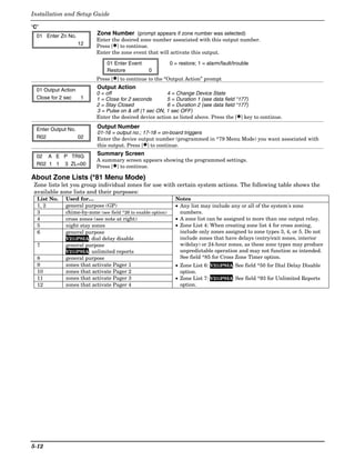Installation and Setup Guide

“C”
  01 Enter Zn No.          Zone Number (prompt appears if zone number was selected)
                           Enter the desired zone number associated with this output number.
                    12     Press [✱] to continue.
                           Enter the zone event that will activate this output.

                               01 Enter Event                 0 = restore; 1 = alarm/fault/trouble
                               Restore            0
                           Press [✱] to continue to the “Output Action” prompt

  01 Output Action         Output Action
                           0 = off                       4 = Change Device State
  Close for 2 sec  1       1 = Close for 2 seconds       5 = Duration 1 (see data field *177)
                           2 = Stay Closed               6 = Duration 2 (see data field *177)
                           3 = Pulse on & off (1 sec ON, 1 sec OFF)
                           Enter the desired device action as listed above. Press the [✱] key to continue.

  Enter Output No.         Output Number
                           01-16 = output no.; 17-18 = on-board triggers
  R02              02      Enter the device output number (programmed in *79 Menu Mode) you want associated with
                           this output. Press [✱] to continue.

  02 A E P TRIG            Summary Screen
                           A summary screen appears showing the programmed settings.
  R02 1 1 3 ZL=00          Press [✱] to continue.

About Zone Lists (*81 Menu Mode)
 Zone lists let you group individual zones for use with certain system actions. The following table shows the
 available zone lists and their purposes:
  List No.   Used for…                                          Notes
  1, 2       general purpose (GP)                               • Any list may include any or all of the system's zone
  3          chime-by-zone (see field *26 to enable option)       numbers.
  4          cross zones (see note at right)                    • A zone list can be assigned to more than one output relay.
  5          night stay zones                                   • Zone List 4: When creating zone list 4 for cross zoning,
  6          general purpose                                      include only zones assigned to zone types 3, 4, or 5. Do not
             V21iPSIA: dial delay disable                         include zones that have delays (entry/exit zones, interior
  7          general purpose                                      w/delay) or 24-hour zones, as these zone types may produce
             V21iPSIA: unlimited reports                          unpredictable operation and may not function as intended.
  8          general purpose                                      See field *85 for Cross Zone Timer option.
  9          zones that activate Pager 1                        • Zone List 6: V21iPSIA: See field *50 for Dial Delay Disable
  10         zones that activate Pager 2                          option.
  11         zones that activate Pager 3                        • Zone List 7: V21iPSIA: See field *93 for Unlimited Reports
  12         zones that activate Pager 4                          option.




5-12
 