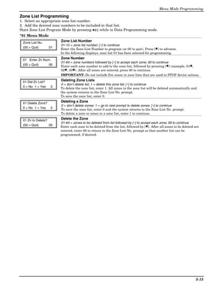 Menu Mode Programming

Zone List Programming
1. Select an appropriate zone list number.
2. Add the desired zone numbers to be included in that list.
Start Zone List Program Mode by pressing ✱81 while in Data Programming mode.
*81 Menu Mode
 Zone List No.          Zone List Number
                        01-12 = zone list number; [∗] to continue
 (00 = Quit)       01   Enter the Zone List Number to program (or 00 to quit). Press [✱] to advance.
                        In the following displays, zone list 01 has been selected for programming.

 01 Enter Zn Num.       Zone Number
                        01-64 = zone numbers followed by [∗] to accept each zone; 00 to continue
 (00 = Quit)    00      Enter each zone number to add to the zone list, followed by pressing [✱] (example, 01✱,
                        02✱, 03✱). After all zones are entered, press 00 to continue.
                        IMPORTANT: Do not include fire zones in zone lists that are used to STOP device actions.

 01 Del Zn List?        Deleting Zone Lists
                        0 = don’t delete list; 1 = delete this zone list; [∗] to continue
 0 = No 1 = Yes     0   To delete the zone list, enter 1. All zones in the zone list will be deleted automatically and
                        the system returns to the Zone List No. prompt.
                        To save the zone list, enter 0.

 01 Delete Zone?        Deleting a Zone
                        0 = don’t delete zones; 1 = go to next prompt to delete zones; [∗] to continue
 0 = No 1 = Yes     0   To save the zone list, enter 0 and the system returns to the Zone List No. prompt.
                        To delete a zone or zones in a zone list, enter 1 to continue.

 01 Zn to Delete?       Delete the Zone
                        01-64 = zones to be deleted from list followed by [∗] to accept each zone; 00 to continue
 (00 = Quit)      00    Enter each zone to be deleted from the list, followed by [✱]. After all zones to be deleted are
                        entered, enter 00 to return to the Zone List No. prompt so that another list can be
                        programmed, if desired.




                                                                                                                     5-13
 