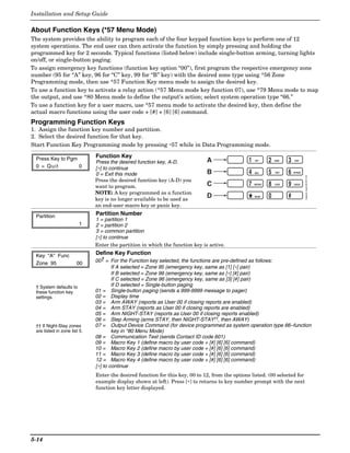 Installation and Setup Guide

About Function Keys (*57 Menu Mode)
The system provides the ability to program each of the four keypad function keys to perform one of 12
system operations. The end user can then activate the function by simply pressing and holding the
programmed key for 2 seconds. Typical functions (listed below) include single-button arming, turning lights
on/off, or single-button paging.
To assign emergency key functions (function key option “00”), first program the respective emergency zone
number (95 for “A” key, 96 for “C” key, 99 for “B” key) with the desired zone type using *56 Zone
Programming mode, then use *57 Function Key menu mode to assign the desired key.
To use a function key to activate a relay action (*57 Menu mode key function 07), use *79 Menu mode to map
the output, and use *80 Menu mode to define the output’s action; select system operation type “66.”
To use a function key for a user macro, use *57 menu mode to activate the desired key, then define the
actual macro functions using the user code + [#] + [6] [6] command.
Programming Function Keys
1. Assign the function key number and partition.
2. Select the desired function for that key.
Start Function Key Programming mode by pressing ∗57 while in Data Programming mode.

  Press Key to Pgm             Function Key
                               Press the desired function key, A-D.            A                  1   OFF       2   AWAY   3   STAY

  0 = Quit         0           [∗] to continue
                               0 = Exit this mode                              B                  4   MAX       5   TEST   6   BYPASS




                                                                                                                                        keypad_keys-00-001-V0
                               Press the desired function key (A-D) you
                               want to program.                                C                  7   INSTANT   8   CODE   9   CHECK


                               NOTE: A key programmed as a function
                                                                               D                                0          #
                               key is no longer available to be used as
                               an end-user macro key or panic key.
                                                                                                  *   READY




  Partition                    Partition Number
                               1 = partition 1
                         1     2 = partition 2
                               3 = common partition
                               [∗] to continue
                               Enter the partition in which the function key is active.

  Key "A" Func                 Define Key Function
  Zone 95               00     00† = For the Function key selected, the functions are pre-defined as follows:
                                       If A selected = Zone 95 (emergency key, same as [1] [∗] pair)
                                       If B selected = Zone 99 (emergency key, same as [∗] [#] pair)
                                       If C selected = Zone 96 (emergency key, same as [3] [#] pair)
  † System defaults to                 If D selected = Single-button paging
  these function key           01 = Single-button paging (sends a 999-9999 message to pager)
  settings.                    02 = Display time
                               03 = Arm AWAY (reports as User 00 if closing reports are enabled)
                               04 = Arm STAY (reports as User 00 if closing reports are enabled)
                               05 = Arm NIGHT-STAY (reports as User 00 if closing reports enabled)
                               06 = Step Arming (arms STAY, then NIGHT-STAY††, then AWAY)
  †† If Night-Stay zones       07 = Output Device Command (for device programmed as system operation type 66–function
  are listed in zone list 5.           key in *80 Menu Mode)
                               08 = Communication Test (sends Contact ID code 601)
                               09 = Macro Key 1 (define macro by user code + [#] [6] [6] command)
                               10 = Macro Key 2 (define macro by user code + [#] [6] [6] command)
                               11 = Macro Key 3 (define macro by user code + [#] [6] [6] command)
                               12 = Macro Key 4 (define macro by user code + [#] [6] [6] command)
                               [∗] to continue
                               Enter the desired function for this key, 00 to 12, from the options listed. (00 selected for
                               example display shown at left). Press [∗] to returns to key number prompt with the next
                               function key letter displayed.




5-14
 