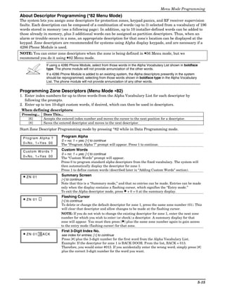 Menu Mode Programming
About Descriptor Programming (*82 Menu Mode)
The system lets you assign zone descriptors for protection zones, keypad panics, and RF receiver supervision
faults. Each description can be composed of a combination of words (up to 3) selected from a vocabulary of 196
words stored in memory (see a following page). In addition, up to 10 installer-defined words can be added to
those already in memory, plus 3 additional words can be assigned as partition descriptors. Thus, when an
alarm or trouble occurs in a zone, an appropriate description for that zone's location can be displayed at the
keypad. Zone descriptors are recommended for systems using Alpha display keypads, and are necessary if a
4286 Phone Module is used.
NOTE: You can enter zone descriptors when the zone is being defined in ✱56 Menu mode, but we
recommend you do it using ✱82 Menu mode.
                If using a 4286 Phone Module, select from those words in the Alpha Vocabulary List shown in boldface
                type. The phone module will not provide annunciation of the other words.
                If a 4286 Phone Module is added to an existing system, the Alpha descriptors presently in the system
                should be reprogrammed, selecting from those words shown in boldface type in the Alpha Vocabulary
                List. The phone module will not provide annunciation of any other words.

Programming Zone Descriptors (Menu Mode ∗82)
1. Enter index numbers for up to three words from the Alpha Vocabulary List for each descriptor by
   following the prompts.
2. Enter up to ten 10-digit custom words, if desired, which can then be used in descriptors.
 When defining descriptors:
 Pressing...   Does This...
    [6]        Accepts the entered index number and moves the cursor to the next position for a descriptor.
    [8]        Saves the entered descriptor and moves to the next descriptor.
Start Zone Descriptor Programming mode by pressing *82 while in Data Programming mode.

 Program Alpha ?          Program Alpha
                          0 = no; 1 = yes; [∗] to continue
 0=No, 1=Yes 00           The “Program Alpha ?” prompt will appear. Press 1 to continue.

 Custom W ords ?          Custom Words
                          0 = no; 1 = yes; [∗] to continue
 0=No, 1=Yes 00           The “Custom Words” prompt will appear.
                          Press 0 to program standard alpha descriptors from the fixed vocabulary. The system will
                          then automatically display the descriptor for zone 1.
                          Press 1 to define custom words (described later in “Adding Custom Words” section).

 ✱ ZN 01                  Summary Screen
                          [∗] to continue
                          Note that this is a “Summary mode,” and that no entries can be made. Entries can be made
                          only when the display contains a flashing cursor, which signifies the “Entry mode.”
                          To exit the Alpha descriptor mode, press ✱ + 0 + 0 at the summary display.
                          Flashing Cursor
 ✱ ZN 01
                          [∗] to continue
                          To delete or change the default descriptor for zone 1, press the same zone number (01). This
                          will clear that descriptor and allow changes to be made at the flashing cursor.
                          NOTE: If you do not wish to change the existing descriptor for zone 1, enter the next zone
                          number for which you wish to enter (or check) a descriptor. A summary display for that
                          zone will appear. You must then press [✱] plus the same zone number again to gain access
                          to the entry mode (flashing cursor) for that zone.
                          First 3-Digit Index No.
 ✱ ZN 01 B ACK            see index for entries; [∗] to continue
                          Press [#] plus the 3-digit number for the first word from the Alpha Vocabulary List.
                          Example: If the descriptor for zone 1 is BACK DOOR. From the list, BACK = 013.
                          Therefore, you would enter #013. If you accidentally enter the wrong word, simply press [#]
                          plus the correct 3-digit number for the word you want.




                                                                                                                       5-15
 
