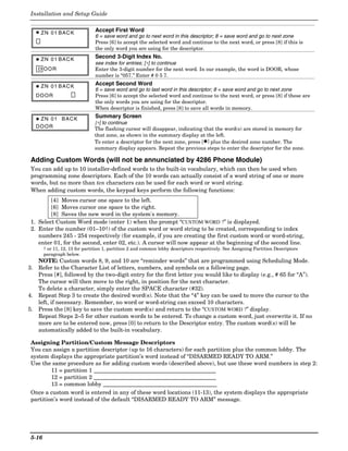 Installation and Setup Guide


   ✱ ZN 01 BACK                 Accept First Word
                                6 = save word and go to next word in this descriptor; 8 = save word and go to next zone
                                Press [6] to accept the selected word and continue to the next word, or press [8] if this is
                                the only word you are using for the descriptor.

   ✱ ZN 01 BACK
                                Second 3-Digit Index No.
                                see index for entries; [∗] to continue
    D OOR                       Enter the 3-digit number for the next word. In our example, the word is DOOR, whose
                                number is “057.” Enter # 0 5 7.

   ✱ ZN 01 BACK
                                Accept Second Word
                                6 = save word and go to last word in this descriptor; 8 = save word and go to next zone
   DOOR                         Press [6] to accept the selected word and continue to the next word, or press [8] if these are
                                the only words you are using for the descriptor.
                                When descriptor is finished, press [8] to save all words in memory.

   ✱ ZN 01      BACK            Summary Screen
                                [∗] to continue
   DOOR                         The flashing cursor will disappear, indicating that the word(s) are stored in memory for
                                that zone, as shown in the summary display at the left.
                                To enter a descriptor for the next zone, press [✱] plus the desired zone number. The
                                summary display appears. Repeat the previous steps to enter the descriptor for the zone.

 Adding Custom Words (will not be annunciated by 4286 Phone Module)
 You can add up to 10 installer-defined words to the built-in vocabulary, which can then be used when
 programming zone descriptors. Each of the 10 words can actually consist of a word string of one or more
 words, but no more than ten characters can be used for each word or word string.
 When adding custom words, the keypad keys perform the following functions:
        [4] Moves cursor one space to the left.
        [6] Moves cursor one space to the right.
        [8] Saves the new word in the system's memory.
1. Select Custom Word mode (enter 1) when the prompt “CUSTOM WORD ?” is displayed.
2. Enter the number (01–10†) of the custom word or word string to be created, corresponding to index
   numbers 245 - 254 respectively (for example, if you are creating the first custom word or word-string,
   enter 01, for the second, enter 02, etc.). A cursor will now appear at the beginning of the second line.
        † or 11, 12, 13 for partition 1, partition 2 and common lobby descriptors respectively. See Assigning Partition Descriptors
        paragraph below.
   NOTE: Custom words 8, 9, and 10 are “reminder words” that are programmed using Scheduling Mode.
3. Refer to the Character List of letters, numbers, and symbols on a following page.
   Press [#], followed by the two-digit entry for the first letter you would like to display (e.g., # 65 for “A”).
   The cursor will then move to the right, in position for the next character.
   To delete a character, simply enter the SPACE character (#32).
4. Repeat Step 3 to create the desired word(s). Note that the “4” key can be used to move the cursor to the
   left, if necessary. Remember, no word or word-string can exceed 10 characters.
5. Press the [8] key to save the custom word(s) and return to the “CUSTOM WORD ?” display.
   Repeat Steps 2–5 for other custom words to be entered. To change a custom word, just overwrite it. If no
   more are to be entered now, press [0] to return to the Descriptor entry. The custom word(s) will be
   automatically added to the built-in vocabulary.

 Assigning Partition/Custom Message Descriptors
 You can assign a partition descriptor (up to 16 characters) for each partition plus the common lobby. The
 system displays the appropriate partition’s word instead of “DISARMED READY TO ARM.”
 Use the same procedure as for adding custom words (described above), but use these word numbers in step 2:
         11 = partition 1 ___________________________________________
         12 = partition 2 ___________________________________________
         13 = common lobby ________________________________________
 Once a custom word is entered in any of these word locations (11-13), the system displays the appropriate
 partition’s word instead of the default “DISARMED READY TO ARM” message.




 5-16
 
