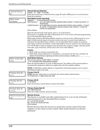 Installation and Setup Guide



 Internal Device       Internal Device Selection
                       Disable – IP – GSM – IP & GSM
 IP                    Select the desired type of internal device usage, IP and/or GSM (press [∗] to scroll choices).
                       Press [#] to continue

 Multi mode            Multi-Mode (email reporting)
                       Disabled =      no email reporting of events
 Disabled              4204 Sourced = up to four types of events reported (relay numbers 1-4 report as events 1-4
                                           respectively)
                       2-4204 Sourced = up to eight types of events reported (first module’s relay numbers 1-4 report
                                           as events 1-4 respectively; second module’s relay numbers 1-4 report as
                                           events 5-8 respectively)
                       [#] to continue
                       Select the desired multi mode option (press [∗] to scroll choices).
                       This feature is available only after authorization for it is set via the web-based programming
                       tool on the AlarmNet Direct website.
                       Multi-mode emulates 4204 Relay Module outputs to send up to four (4204 sourced) or up to
                       eight (2-4204 sourced) reports of system events to the user via email (email address is
                       entered at the AlarmNet Direct website). Use the AlarmNet Direct website to customize
                       event titles, if desired. If enabled, a multi-mode address must be entered in the next prompt.
                       Use *79/*80 Menu modes to program each emulated relay output to trigger a desired system
                       event that, upon occurrence, will be sent to the user’s email address.
                       NOTES:
                       1. Multi-mode has not been evaluated by UL.
                       2. Multi-mode (email notification) is intended as a convenience for the user, and does not
                          replace Central Station reporting of critical events (alarms, troubles, etc.).

 Multi mode Addr       Multi-Mode Address
                       This prompt appears if Multi Mode is enabled.
 (12)                  12-15 =emulated 4204 Relay Module address.
                       Select the desired address. If using “2-4204-sourced,” the address of the second module is
                       automatically assigned an address one higher than the first module’s address.
                       NOTE: A 4204 Relay module address is required for multi-mode purposes, but an actual
                       4204 Relay module is not used.

 Primary City ID       Primary City ID
                       NOTE: Account information is provided by the central station administrator.
 (??)                  01-99 (decimal) = 2-digit primary city code


 Primary CS ID         Primary CS ID
                       01-FE (HEX)
 (??)                  Enter the primary central station's system ID number,


 Primary Sub ID        Primary Subscriber ID
                       0001-9999 (decimal)
 (????)                Enter the 4-digit customer account number.

 Remote AccessY/N      Remote Access
 (N)
                       This feature is available only after authorization for it is set via the web-based
                       programming tool on the AlarmNet Direct website.
                       [Y] = use remote services
                       [N] = do not use remote services
                       [#] to continue
                       Remote Services allow the end user to access their security system from their
                       computer via the remote services website. Most system functions can then be
                       performed.




5-20
 