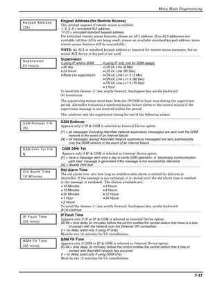 Menu Mode Programming


K e yp a d A d d r e s s   Keypad Address (for Remote Access)
                           This prompt appears if remote access is enabled.
(28)                       1, 2, 5, 6 = emulated AUI address
                           17-23 = emulated standard keypad address
                           For enhanced remote access features, choose an AUI address. If no AUI addresses are
                           available (all four AUIs are being used), choose an available standard keypad address (some
                           remote access features will be unavailable).
                           NOTE: An AUI or standard keypad address is required for remote access purposes, but an
                           actual AUI device or keypad is not used.

Supervision                Supervision
                           if using IP and/or GSM        if using IP only (not for GSM usage)
24 Hours                   • 30 day                      • US UL Line (6 Min)
                           • 24-hours                    • US UL Line (90 Sec)
                           • None (no supervision)       • CN UL Line Lv1 3 (3 Min)
                                                         • CN UL Line Lv1 4 (90 Sec)
                                                         • CN UL Line Lv1 5 (75 Sec)
                                                         • 1 hour
                           To scroll the choices: [∗] key scrolls forward; [backspace] key scrolls backward
                           [#] to continue
                           The supervising station must hear from the IP/GSM at least once during the supervision
                           period. AlarmNet transmits a communications failure alarm to the central station if the
                           supervision message is not received within the period.
                           This selection sets the supervision timing for one of the following values:

GSM Rollover Y/N           GSM Rollover
                           Appears only if IP & GSM is selected as Internal Device option.
(N)
                           [Y] = all messages (including AlarmNet network supervisory messages) are sent over the GSM
                                 network in the event of an Internet failure
                           [N] = all messages (except AlarmNet network supervisory messages) are sent automatically
                                 over the GSM network in the event of an Internet failure
GSM 24Hr Tst Y/N           GSM 24Hr Tst
N                           Appears only if IP & GSM is selected as Internal Device option.
                           [Y] = have a message sent once a day to verify GSM operation. A "secondary communication
                                 path loss" message is generated if the message is not successfully delivered.
                           [N] = disable 24hr test

O l d A l a r m Ti m e     Old Alarm Time
                           The old alarm time sets how long an undeliverable alarm is retried for delivery to
1 0 Mi n u t e s           AlarmNet. If the message is not validated, it is retried until the old alarm time is reached
                           or the message is validated. The choices available are:
                           • 10 Minutes                  • 4 Hours
                           • 15 Minutes                  • 8 Hours
                           • 30 Minutes                  • 12 Hours
                           • 1 Hour                      • 24 Hours
                           • 2 Hours
                           To scroll the choices: [∗] key scrolls forward; [backspace] key scrolls backward
                           [#] to continue

I P F a u l t Ti m e       IP Fault Time
                           Appears only if IP or IP & GSM is selected as Internal Device option.
(00 mins)                  00-99 = time delay (in minutes) before the control notifies the central station that there is a loss
                                of contact with the network over the Ethernet (IP) connection.
                           0 = no delay (valid only If using IP only)
                           Must be two (2) minutes for UL installations.

G S M F l t Ti m e         GSM Flt Time
                           Appears only if GSM or IP & GSM is selected as Internal Device option.
(00 mins)                  00-99 = time delay (in minutes) before the control notifies the central station that a loss of
                                contact with AlarmNet network has occurred.
                           0 = no delay (valid only if using GSM only)
                           Must be two (2) minutes for UL installations.




                                                                                                                             5-21
 