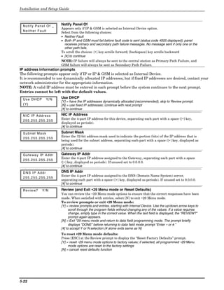 Installation and Setup Guide



 Notify Panel Of _          Notify Panel Of
                            Appears only if IP & GSM is selected as Internal Device option.
 Neither Fault              Select from the following choices:
                            • Neither Fault
                            • Both IP and GSM must fail before fault code is sent (status code 4005 displayed); panel
                              receives primary and secondary path failure messages. No message sent if only one or the
                              other path fails.
                            To scroll the choices: [∗] key scrolls forward; [backspace] key scrolls backward
                            • [#] to continue
                            NOTE: IP failure will always be sent to the central station as Primary Path Failure, and
                            GSM failure will always be sent as Secondary Path Failure.
IP address information prompts
The following prompts appear only if IP or IP & GSM is selected as Internal Device.
It is recommended to use dynamically allocated IP addresses, but if fixed IP addresses are desired, contact your
network administrator for the appropriate information.
NOTE: A valid IP address must be entered in each prompt before the system continues to the next prompt.
Entries cannot be left with the default values.

 Use DHCP          Y/ N     Use DHCP
                            [Y] = have the IP addresses dynamically allocated (recommended), skip to Review prompt.
 ( Y)                       [N] = use fixed IP addresses; continue with next prompt
                            [#] to continue

 NIC IP Address             NIC IP Address
                            Enter the 4-part IP address for this device, separating each part with a space ([∗] key,
 255.255.255.255
                            displayed as periods).
                            [#] to continue

 Subnet Mask                Subnet Mask
                            Enter the 32-bit address mask used to indicate the portion (bits) of the IP address that is
 255.255.255.255
                            being used for the subnet address, separating each part with a space ([∗] key, displayed as
                            periods).
                            [#] to continue

 G a t e wa y I P A d d r   Gateway IP Addr
                            Enter the 4-part IP address assigned to the Gateway, separating each part with a space
 255.255.255.255
                            ([∗] key, displayed as periods). If unused set to 0.0.0.0.
                            [#] to continue

 DNS IP Addr                DNS IP Addr
                            Enter the 4-part IP address assigned to the DNS (Domain Name System) server,
 255.255.255.255
                            separating each part with a space ([∗] key, displayed as periods). If unused set to 0.0.0.0.
                            [#] to continue

 Review?        Y/ N        Review (and Exit ∗29 Menu mode or Reset Defaults)
                            You can review the ∗29 Menu mode options to ensure that the correct responses have been
                            made. When satisfied with entries, select [N] to exit ∗29 Menu mode.
                            To review prompts or exit ∗29 Menu mode:
                            [Y] = review prompts and entries, starting with Internal Device. Use the up/down arrow keys to
                                  scroll through the program fields without changing any of the values. If a value requires
                                  change, simply type in the correct value. When the last field is displayed, the “REVIEW?”
                                  prompt again appears.
                            [N] = Exit *29 menu mode and return to data field programming mode. The prompt briefly
                                  displays “DONE” before returning to data field mode prompt “Enter ∗ or #.”
                            [#] to accept Y or N selection (# alone exits same as N)
                            To reset ∗29 Menu mode defaults:
                            Press [ESC] at the Review prompt to display the “Reset Factory Defaults” prompt.
                            [Y] = reset ∗29 menu mode options to factory values; if selected, all programmed ∗29 Menu
                                 mode options are reset to the factory settings
                            [N] = cancel reset defaults function




5-22
 