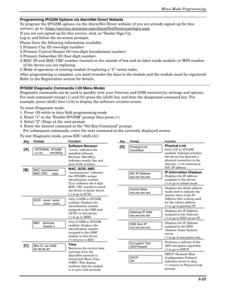 Menu Mode Programming

Programming IP/GSM Options via AlarmNet Direct Website
To program the IP/GSM options via the AlarmNet Direct website (if you are already signed up for this
service), go to: https://services.alarmnet.com/AlarmNetDirect/userlogin.aspx
If you are not signed up for this service, click on “Dealer Sign-Up.
Log in and follow the on-screen prompts.
Please have the following information available:
1. Primary City ID (two-digit number)
2. Primary Central Station ID (two-digit hexadecimal number)
3. Primary Subscriber ID (four-digit number)
4. MAC ID and MAC CRC number (located on the outside of box and on label inside module) or MIN number
   of the device you are replacing
5. Mode of operation of existing module if replacing a "C" series radio.
After programming is complete, you must transfer the data to the module and the module must be registered.
Refer to the Registration section for details.

                                  ∗
IP/GSM Diagnostic Commands (∗29 Menu Mode)
Diagnostic commands can be used to quickly view your Internet and GSM connectivity settings and options.
For each command (except [↓] and [0]) press the [shift] key and then the designated command key. For
example, press [shift] then [1/A] to display the software revision screen.
To enter Diagnostic mode:
1. Press ∗29 while in data field programming mode.
2. Enter “1” at the “Enable IP/GSM” prompt then press [∗].
3. Select “2” (Diag) at the next prompt.
4. Enter the desired command at the “Sel Key Command” prompt.
  For subsequent commands, enter the next command at the currently displayed screen.
To exit Diagnostic mode, press ESC (shift-[A]).
  Key   Prompt              Function                       Key   Prompt             Function
                            Software Revision              [D]   Physical Link      Physical Link
  [A]    INTERNAL IP/GSM    "x.x.xx" indicates the               Good/Bad           Only if IP or IP/GSM
         x.x.xx  mm/dd/yy   installed software                                      enabled. Indicates whether
                            Revision. Mm/dd/yy                                      the device has detected a
                            indicates month, day and                                physical connection to the
                            year of the revision.                                   internet. [∗] to continue to
                            MAC, SCID, IMEI                                         NIC IP address.
 [B]    MAC xxxxxxxxxxxx
        MAC CRC     yyyy    “xxxxxxxxxxxx” indicates             NIC IP Address     IP Information Displays
                            the IP/GSM’s unique                  xxx.xxx.xxx.xxx    Displays the IP address
                            identification number.                                  assigned to this device.
                            Yyyy indicates the 4 digit                              [∗] to go to subnet mask.
                            MAC CRC needed to enroll                                Displays the 32-bit address
                            the device in dealer direct.         Subnet Mask
                                                                 xxx.xxx.xxx.xxx    mask used to indicate the
                            [∗] to go to SCID.                                      portion (bits) of the IP
        SCID xxxxx xxxxx    Only if GSM or IP/GSM                                   Address that is being used
             xxxxx xxxxx    enabled. Displays the                                   for the subnet address.
                            identification number                                   [∗] to go to gateway IP.
                            assigned to the SIM card                                Displays the IP Address
                            (SCID) in this device.               Gateway IP Addr
                                                                 xxx.xxx.xxx.xxx    assigned to the Gateway.
                            [∗] to go to IMEI.                                      [∗] to go to DNS server IP.
        IMEI   xxxxxxxx     Only if GSM or IP/GSM                                   Displays the IP Address
                            enabled. Displays the                DNS Serv IP
               Xxxxxx x                                          xxx.xxx.xxx.xxx    assigned to the DNS
                            identification number                                   (Domain Name System)
                            assigned to the GSM                                     server.
                            module in this device.                                  [∗] to go to encryption test.
                            [∗] returns to MAC.
                                                                 Encryption Test    Performs a self-test of the
  [C]   Mon 01 Jan 2006     Time                                                    AES encryption algorithm.
                                                                 AES Passed!
        05:48:39 am         Retrieves the current date                              [∗] to go to DHCP.
                            and time from the
                            AlarmNet network in                                     DHCP (Dynamic Host
                            Greenwich Mean Time                  DHCP               Configuration Protocol)
                                                                 OK                 indicates server is okay.
                            (GMT). This display
                            confirms that the module                                [∗] returns to Physical Link
                            is in sync with network.                                prompt.


                                                                                                                5-23
 