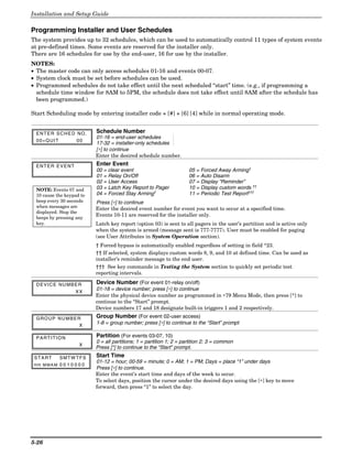 Installation and Setup Guide

Programming Installer and User Schedules
The system provides up to 32 schedules, which can be used to automatically control 11 types of system events
at pre-defined times. Some events are reserved for the installer only.
There are 16 schedules for use by the end-user, 16 for use by the installer.
NOTES:
• The master code can only access schedules 01-16 and events 00-07.
• System clock must be set before schedules can be used.
• Programmed schedules do not take effect until the next scheduled “start” time. (e.g., if programming a
  schedule time window for 8AM to 5PM, the schedule does not take effect until 8AM after the schedule has
  been programmed.)

Start Scheduling mode by entering installer code + [#] + [6] [4] while in normal operating mode.


 ENTER SCHED NO.          Schedule Number
                          01-16 = end-user schedules
 00=QUIT           00
                          17-32 = installer-only schedules
                          [∗] to continue
                          Enter the desired schedule number.
 ENTER EVENT              Enter Event
                          00 = clear event                           05 = Forced Away Arming†
                          01 = Relay On/Off                          06 = Auto Disarm
                          02 = User Access                           07 = Display “Reminder”
 NOTE: Events 07 and      03 = Latch Key Report to Pager             10 = Display custom words ††
 10 cause the keypad to   04 = Forced Stay Arming†                   11 = Periodic Test Report†††
 beep every 30 seconds    Press [∗] to continue
 when messages are        Enter the desired event number for event you want to occur at a specified time.
 displayed. Stop the
                          Events 10-11 are reserved for the installer only.
 beeps by pressing any
 key.                     Latch key report (option 03) is sent to all pagers in the user’s partition and is active only
                          when the system is armed (message sent is 777-7777). User must be enabled for paging
                          (see User Attributes in System Operation section).
                          † Forced bypass is automatically enabled regardless of setting in field *23.
                          †† If selected, system displays custom words 8, 9, and 10 at defined time. Can be used as
                          installer’s reminder message to the end user.
                          ††† See key commands in Testing the System section to quickly set periodic test
                          reporting intervals.

 DEVICE NUMBER            Device Number (For event 01-relay on/off)
                   XX
                          01-18 = device number; press [∗] to continue
                          Enter the physical device number as programmed in ∗79 Menu Mode, then press [*] to
                          continue to the “Start” prompt.
                          Device numbers 17 and 18 designate built-in triggers 1 and 2 respectively.

 GROUP NUMBER             Group Number (For event 02-user access)
             X
                          1-8 = group number; press [∗] to continue to the “Start” prompt

 PARTITION                Partition (For events 03-07, 10)
                          0 = all partitions; 1 = partition 1; 2 = partition 2; 3 = common
                    X
                          Press [*] to continue to the “Start” prompt.
 START      SMTW TFS      Start Time
                          01-12 = hour; 00-59 = minute; 0 = AM; 1 = PM; Days = place “1” under days
 HH MMA M 0 0 1 0 0 0 0
                          Press [∗] to continue.
                          Enter the event’s start time and days of the week to occur.
                          To select days, position the cursor under the desired days using the [∗] key to move
                          forward, then press “1” to select the day.




5-26
 