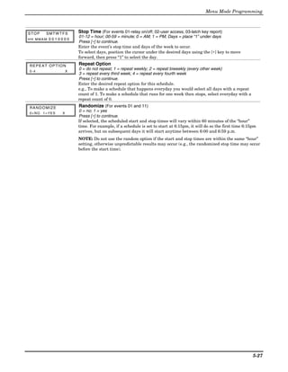 Menu Mode Programming



STOP    SMTW TFS          Stop Time (For events 01-relay on/off; 02-user access; 03-latch key report)
                          01-12 = hour; 00-59 = minute; 0 = AM; 1 = PM; Days = place “1” under days
HH MMA M 0 0 1 0 0 0 0
                          Press [∗] to continue.
                          Enter the event’s stop time and days of the week to occur.
                          To select days, position the cursor under the desired days using the [∗] key to move
                          forward, then press “1” to select the day.
REPEAT OPTION             Repeat Option
0-4                   X
                          0 = do not repeat; 1 = repeat weekly; 2 = repeat biweekly (every other week)
                          3 = repeat every third week; 4 = repeat every fourth week
                          Press [∗] to continue.
                          Enter the desired repeat option for this schedule.
                          e.g., To make a schedule that happens everyday you would select all days with a repeat
                          count of 1. To make a schedule that runs for one week then stops, select everyday with a
                          repeat count of 0.

RANDOMIZE                 Randomize (For events 01 and 11)
0=NO 1=YES        X
                          0 = no; 1 = yes
                          Press [∗] to continue.
                          If selected, the scheduled start and stop times will vary within 60 minutes of the “hour”
                          time. For example, if a schedule is set to start at 6:15pm, it will do so the first time 6:15pm
                          arrives, but on subsequent days it will start anytime between 6:00 and 6:59 p.m.
                          NOTE: Do not use the random option if the start and stop times are within the same “hour”
                          setting, otherwise unpredictable results may occur (e.g., the randomized stop time may occur
                          before the start time).




                                                                                                                       5-27
 