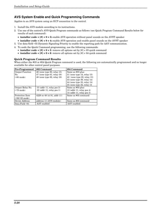 Installation and Setup Guide



AVS System Enable and Quick Programming Commands
Applies to an AVS system using an ECP connection to the control.

1. Install the AVS module according to its instructions.
2. Use one of the control’s AVS Quick Program commands as follows (see Quick Program Command Results below for
   results of each command):
   • installer code + [#] + 0 + 3: enable AVS operation without panel sounds on the AVST speaker
   • installer code + [#] + 0 + 4: enable AVS operation and enable panel sounds on the AVST speaker
3. Use data field ∗55 Dynamic Signaling Priority to enable the reporting path for AAV communication.
4. To undo the Quick Command programming, use the following commands:
   • installer code + [#] + 0 + 5: remove all options set by [#] + 03 quick command
   • installer code + [#] + 0 + 6: remove all options set by [#] + 04 quick command

Quick Program Command Results
When either the #03 or #04 Quick Program command is used, the following are automatically programmed and no longer
available for other control panel purposes.
Pre-Programmed     #03 Command                   #04 Command
Output Function    46 (zone type 60, relay 15)   Same as #03 plus:
No.                47 (zone type 61, relay 16)   41 (zone type 14, relay 13)
(∗80 mode)         48 (zone type 62, relay 16)   42 (zone type 22, relay 13)
                                                 43 (zone type 39, relay 14)
                                                 44 (zone type 33, relay 14)
                                                 45 (zone type 22, relay 14
Output Relay No.   15 (addr 11, relay pos 2)     Same as #03 plus:
(∗79 mode)         16 (addr 11, relay pos 1)     13 (addr 11, relay pos 4)
                                                 14 (addr 11, relay pos 3)
Protection Zone    4229 zn 48 (zt 81, addr 11)   Same as #03 command
(∗56/∗58 mode)
Device Address     address 11 (AVS module)       Same as #03 command
Data Field ∗91     AAV enabled                   AAV enabled




5-28
 
